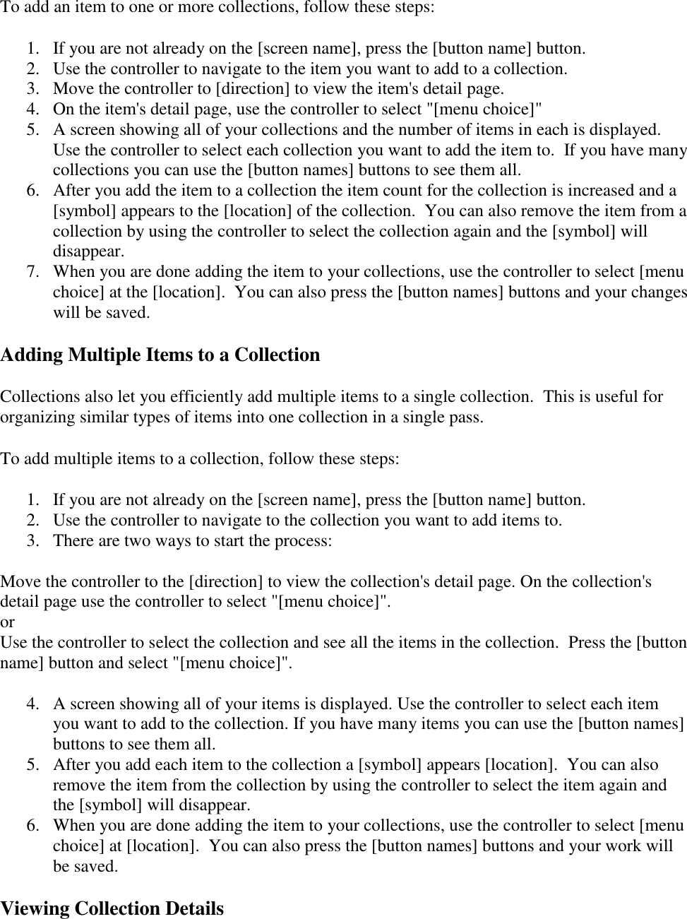   To add an item to one or more collections, follow these steps:  1. If you are not already on the [screen name], press the [button name] button.  2. Use the controller to navigate to the item you want to add to a collection.  3. Move the controller to [direction] to view the item&apos;s detail page.  4. On the item&apos;s detail page, use the controller to select &quot;[menu choice]&quot;  5. A screen showing all of your collections and the number of items in each is displayed.  Use the controller to select each collection you want to add the item to.  If you have many collections you can use the [button names] buttons to see them all. 6. After you add the item to a collection the item count for the collection is increased and a [symbol] appears to the [location] of the collection.  You can also remove the item from a collection by using the controller to select the collection again and the [symbol] will disappear.  7. When you are done adding the item to your collections, use the controller to select [menu choice] at the [location].  You can also press the [button names] buttons and your changes will be saved.  Adding Multiple Items to a Collection Collections also let you efficiently add multiple items to a single collection.  This is useful for organizing similar types of items into one collection in a single pass.  To add multiple items to a collection, follow these steps:  1. If you are not already on the [screen name], press the [button name] button.  2. Use the controller to navigate to the collection you want to add items to.  3. There are two ways to start the process:  Move the controller to the [direction] to view the collection&apos;s detail page. On the collection&apos;s detail page use the controller to select &quot;[menu choice]&quot;.  or  Use the controller to select the collection and see all the items in the collection.  Press the [button name] button and select &quot;[menu choice]&quot;.  4. A screen showing all of your items is displayed. Use the controller to select each item you want to add to the collection. If you have many items you can use the [button names] buttons to see them all.  5. After you add each item to the collection a [symbol] appears [location].  You can also remove the item from the collection by using the controller to select the item again and the [symbol] will disappear.  6. When you are done adding the item to your collections, use the controller to select [menu choice] at [location].  You can also press the [button names] buttons and your work will be saved.  Viewing Collection Details 