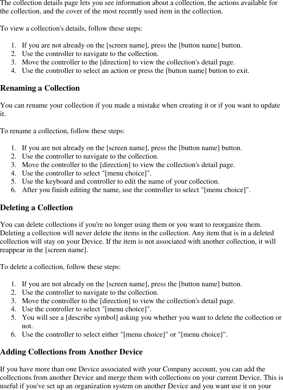   The collection details page lets you see information about a collection, the actions available for the collection, and the cover of the most recently used item in the collection.  To view a collection&apos;s details, follow these steps:  1. If you are not already on the [screen name], press the [button name] button.  2. Use the controller to navigate to the collection.  3. Move the controller to the [direction] to view the collection&apos;s detail page.  4. Use the controller to select an action or press the [button name] button to exit.  Renaming a Collection You can rename your collection if you made a mistake when creating it or if you want to update it.  To rename a collection, follow these steps:  1. If you are not already on the [screen name], press the [button name] button.  2. Use the controller to navigate to the collection.  3. Move the controller to the [direction] to view the collection&apos;s detail page.  4. Use the controller to select &quot;[menu choice]&quot;.  5. Use the keyboard and controller to edit the name of your collection.  6. After you finish editing the name, use the controller to select &quot;[menu choice]&quot;.  Deleting a Collection You can delete collections if you&apos;re no longer using them or you want to reorganize them. Deleting a collection will never delete the items in the collection. Any item that is in a deleted collection will stay on your Device. If the item is not associated with another collection, it will reappear in the [screen name].  To delete a collection, follow these steps:  1. If you are not already on the [screen name], press the [button name] button.  2. Use the controller to navigate to the collection.  3. Move the controller to the [direction] to view the collection&apos;s detail page.  4. Use the controller to select &quot;[menu choice]&quot;.  5. You will see a [describe symbol] asking you whether you want to delete the collection or not.  6. Use the controller to select either &quot;[menu choice]&quot; or &quot;[menu choice]&quot;.  Adding Collections from Another Device If you have more than one Device associated with your Company account, you can add the collections from another Device and merge them with collections on your current Device. This is useful if you&apos;ve set up an organization system on another Device and you want use it on your 