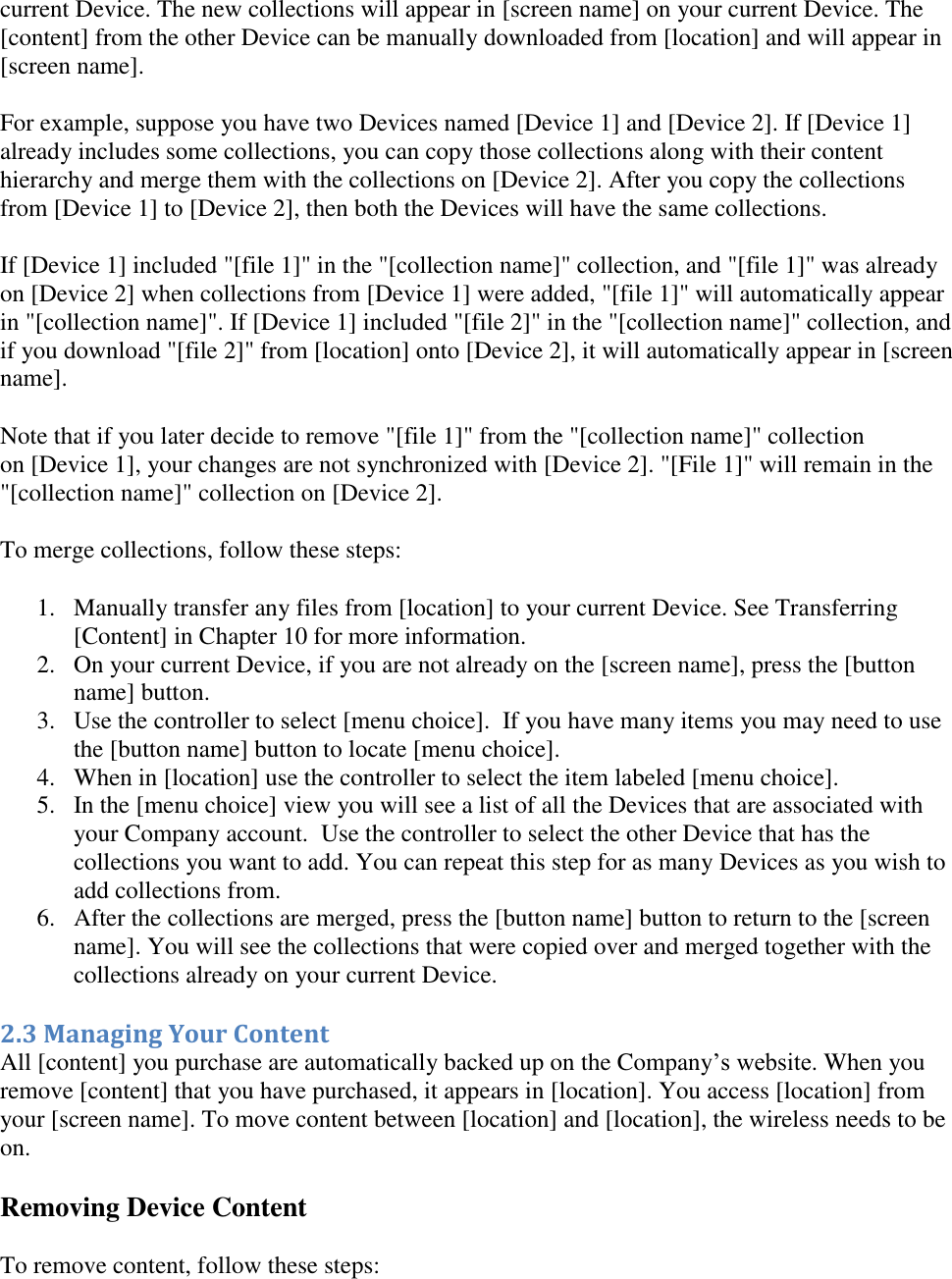   current Device. The new collections will appear in [screen name] on your current Device. The [content] from the other Device can be manually downloaded from [location] and will appear in [screen name].  For example, suppose you have two Devices named [Device 1] and [Device 2]. If [Device 1] already includes some collections, you can copy those collections along with their content hierarchy and merge them with the collections on [Device 2]. After you copy the collections from [Device 1] to [Device 2], then both the Devices will have the same collections.  If [Device 1] included &quot;[file 1]&quot; in the &quot;[collection name]&quot; collection, and &quot;[file 1]&quot; was already on [Device 2] when collections from [Device 1] were added, &quot;[file 1]&quot; will automatically appear in &quot;[collection name]&quot;. If [Device 1] included &quot;[file 2]&quot; in the &quot;[collection name]&quot; collection, and if you download &quot;[file 2]&quot; from [location] onto [Device 2], it will automatically appear in [screen name]. Note that if you later decide to remove &quot;[file 1]&quot; from the &quot;[collection name]&quot; collection on [Device 1], your changes are not synchronized with [Device 2]. &quot;[File 1]&quot; will remain in the &quot;[collection name]&quot; collection on [Device 2]. To merge collections, follow these steps:  1. Manually transfer any files from [location] to your current Device. See Transferring [Content] in Chapter 10 for more information. 2. On your current Device, if you are not already on the [screen name], press the [button name] button.  3. Use the controller to select [menu choice].  If you have many items you may need to use the [button name] button to locate [menu choice].  4. When in [location] use the controller to select the item labeled [menu choice]. 5. In the [menu choice] view you will see a list of all the Devices that are associated with your Company account.  Use the controller to select the other Device that has the collections you want to add. You can repeat this step for as many Devices as you wish to add collections from.  6. After the collections are merged, press the [button name] button to return to the [screen name]. You will see the collections that were copied over and merged together with the collections already on your current Device. 2.3 Managing Your Content All [content] you purchase are automatically backed up on the Company’s website. When you remove [content] that you have purchased, it appears in [location]. You access [location] from your [screen name]. To move content between [location] and [location], the wireless needs to be on. Removing Device Content To remove content, follow these steps: 