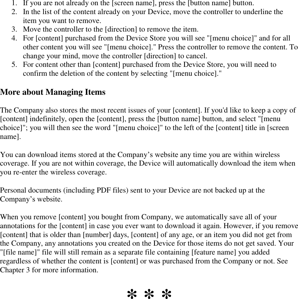   1. If you are not already on the [screen name], press the [button name] button.  2. In the list of the content already on your Device, move the controller to underline the item you want to remove.  3. Move the controller to the [direction] to remove the item.  4. For [content] purchased from the Device Store you will see &quot;[menu choice]&quot; and for all other content you will see &quot;[menu choice].&quot; Press the controller to remove the content. To change your mind, move the controller [direction] to cancel.  5. For content other than [content] purchased from the Device Store, you will need to confirm the deletion of the content by selecting &quot;[menu choice].&quot; More about Managing Items The Company also stores the most recent issues of your [content]. If you&apos;d like to keep a copy of [content] indefinitely, open the [content], press the [button name] button, and select &quot;[menu choice]&quot;; you will then see the word &quot;[menu choice]&quot; to the left of the [content] title in [screen name]. You can download items stored at the Company’s website any time you are within wireless coverage. If you are not within coverage, the Device will automatically download the item when you re-enter the wireless coverage.  Personal documents (including PDF files) sent to your Device are not backed up at the Company’s website. When you remove [content] you bought from Company, we automatically save all of your annotations for the [content] in case you ever want to download it again. However, if you remove [content] that is older than [number] days, [content] of any age, or an item you did not get from the Company, any annotations you created on the Device for those items do not get saved. Your &quot;[file name]&quot; file will still remain as a separate file containing [feature name] you added regardless of whether the content is [content] or was purchased from the Company or not. See Chapter 3 for more information. * * * 