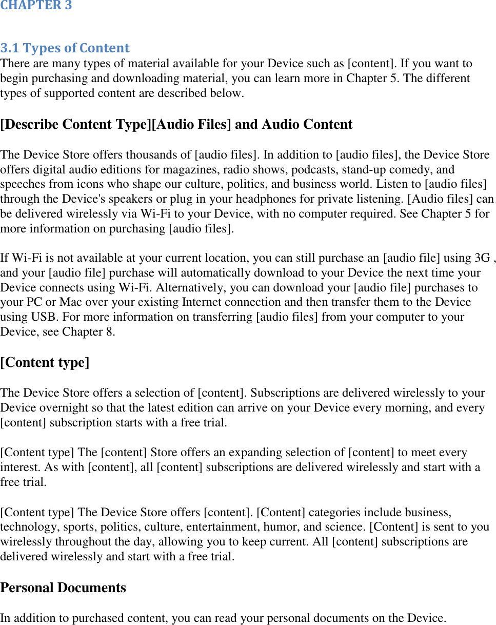   CHAPTER 3  3.1 Types of Content There are many types of material available for your Device such as [content]. If you want to begin purchasing and downloading material, you can learn more in Chapter 5. The different types of supported content are described below. [Describe Content Type][Audio Files] and Audio Content The Device Store offers thousands of [audio files]. In addition to [audio files], the Device Store offers digital audio editions for magazines, radio shows, podcasts, stand-up comedy, and speeches from icons who shape our culture, politics, and business world. Listen to [audio files] through the Device&apos;s speakers or plug in your headphones for private listening. [Audio files] can be delivered wirelessly via Wi-Fi to your Device, with no computer required. See Chapter 5 for more information on purchasing [audio files].   If Wi-Fi is not available at your current location, you can still purchase an [audio file] using 3G , and your [audio file] purchase will automatically download to your Device the next time your Device connects using Wi-Fi. Alternatively, you can download your [audio file] purchases to your PC or Mac over your existing Internet connection and then transfer them to the Device using USB. For more information on transferring [audio files] from your computer to your Device, see Chapter 8. [Content type] The Device Store offers a selection of [content]. Subscriptions are delivered wirelessly to your Device overnight so that the latest edition can arrive on your Device every morning, and every [content] subscription starts with a free trial. [Content type] The [content] Store offers an expanding selection of [content] to meet every interest. As with [content], all [content] subscriptions are delivered wirelessly and start with a free trial. [Content type] The Device Store offers [content]. [Content] categories include business, technology, sports, politics, culture, entertainment, humor, and science. [Content] is sent to you wirelessly throughout the day, allowing you to keep current. All [content] subscriptions are delivered wirelessly and start with a free trial. Personal Documents In addition to purchased content, you can read your personal documents on the Device.  