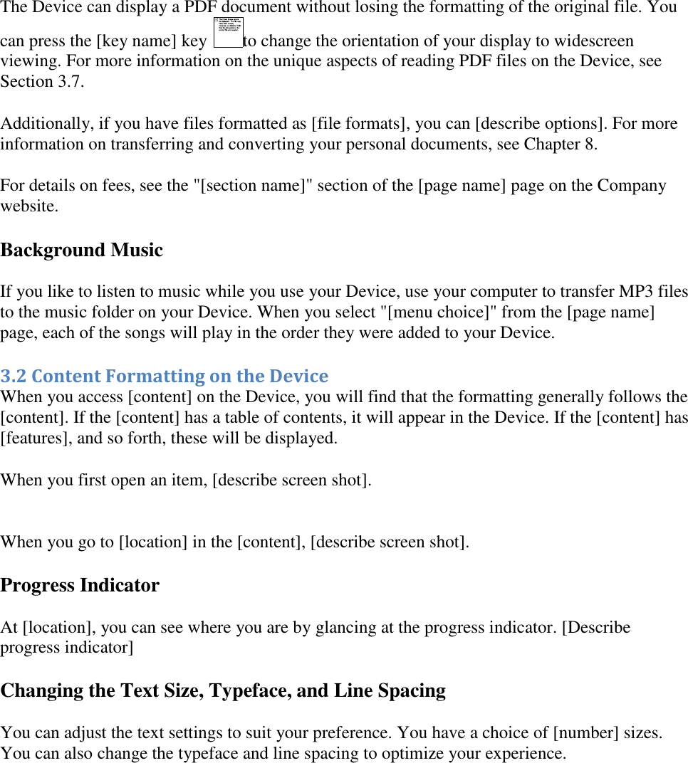   The Device can display a PDF document without losing the formatting of the original file. You can press the [key name] key  to change the orientation of your display to widescreen viewing. For more information on the unique aspects of reading PDF files on the Device, see Section 3.7.  Additionally, if you have files formatted as [file formats], you can [describe options]. For more information on transferring and converting your personal documents, see Chapter 8. For details on fees, see the &quot;[section name]&quot; section of the [page name] page on the Company website.  Background Music If you like to listen to music while you use your Device, use your computer to transfer MP3 files to the music folder on your Device. When you select &quot;[menu choice]&quot; from the [page name] page, each of the songs will play in the order they were added to your Device. 3.2 Content Formatting on the Device When you access [content] on the Device, you will find that the formatting generally follows the [content]. If the [content] has a table of contents, it will appear in the Device. If the [content] has [features], and so forth, these will be displayed. When you first open an item, [describe screen shot].   When you go to [location] in the [content], [describe screen shot]. Progress Indicator At [location], you can see where you are by glancing at the progress indicator. [Describe progress indicator]  Changing the Text Size, Typeface, and Line Spacing You can adjust the text settings to suit your preference. You have a choice of [number] sizes. You can also change the typeface and line spacing to optimize your experience. 