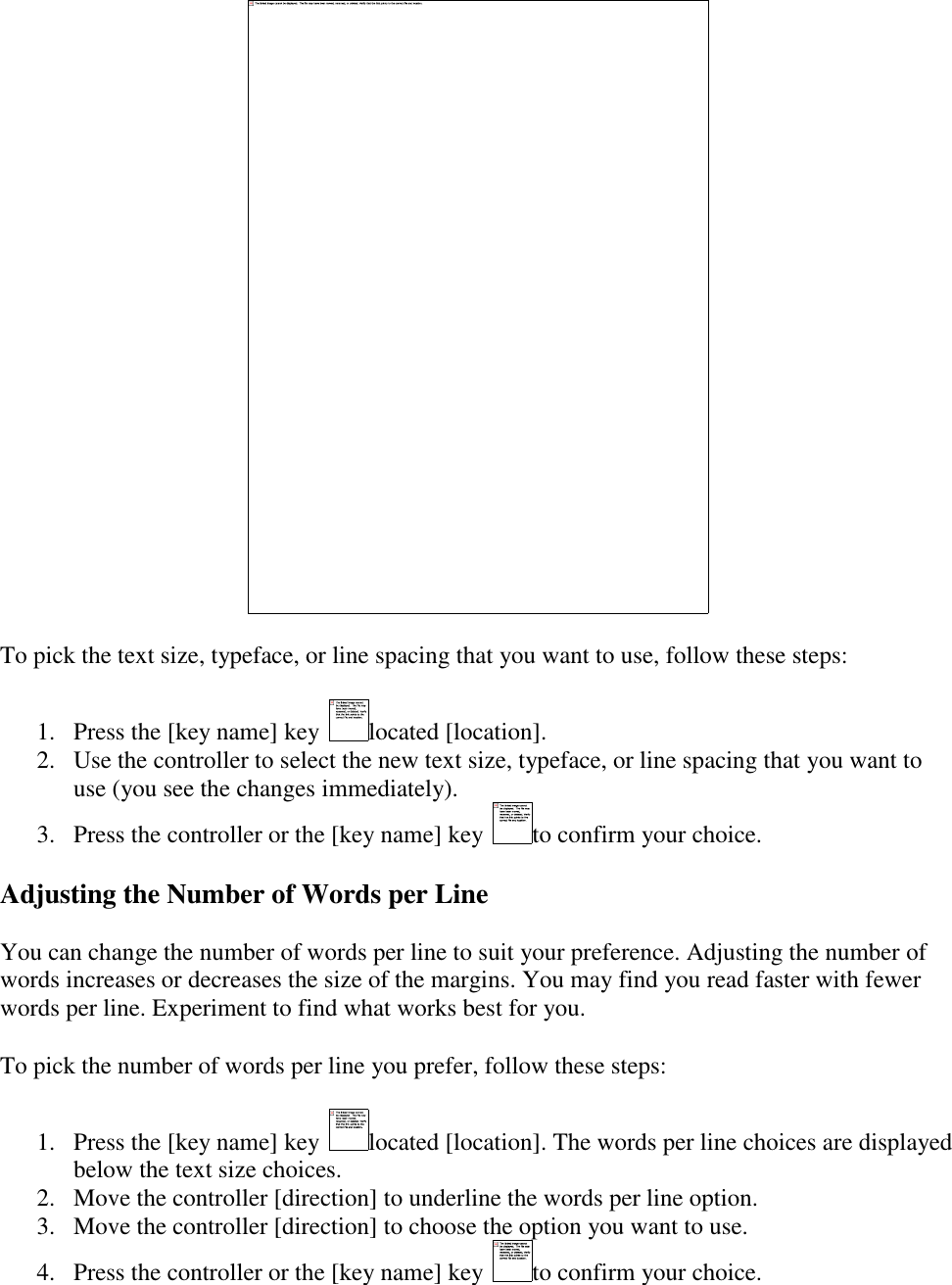     To pick the text size, typeface, or line spacing that you want to use, follow these steps: 1. Press the [key name] key  located [location].  2. Use the controller to select the new text size, typeface, or line spacing that you want to use (you see the changes immediately).  3. Press the controller or the [key name] key  to confirm your choice.  Adjusting the Number of Words per Line You can change the number of words per line to suit your preference. Adjusting the number of words increases or decreases the size of the margins. You may find you read faster with fewer words per line. Experiment to find what works best for you. To pick the number of words per line you prefer, follow these steps: 1. Press the [key name] key  located [location]. The words per line choices are displayed below the text size choices.  2. Move the controller [direction] to underline the words per line option.  3. Move the controller [direction] to choose the option you want to use.  4. Press the controller or the [key name] key  to confirm your choice.  