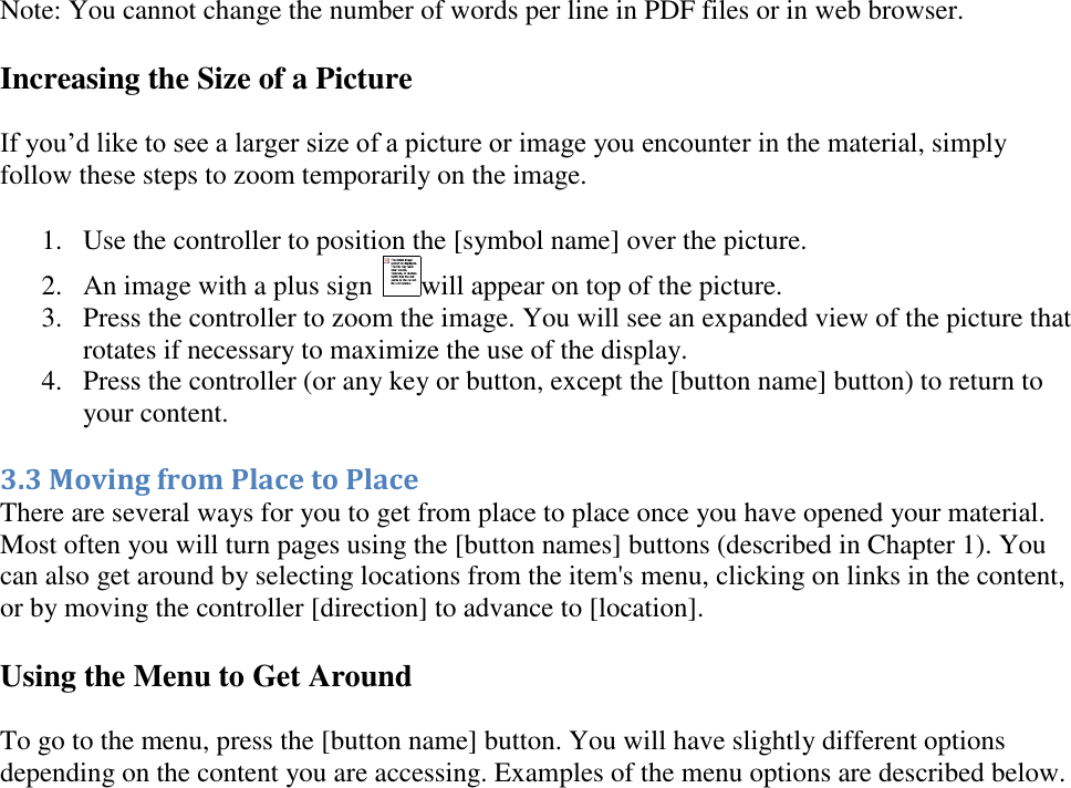   Note: You cannot change the number of words per line in PDF files or in web browser. Increasing the Size of a Picture If you’d like to see a larger size of a picture or image you encounter in the material, simply follow these steps to zoom temporarily on the image. 1. Use the controller to position the [symbol name] over the picture.  2. An image with a plus sign  will appear on top of the picture.  3. Press the controller to zoom the image. You will see an expanded view of the picture that rotates if necessary to maximize the use of the display.  4. Press the controller (or any key or button, except the [button name] button) to return to your content.  3.3 Moving from Place to Place There are several ways for you to get from place to place once you have opened your material. Most often you will turn pages using the [button names] buttons (described in Chapter 1). You can also get around by selecting locations from the item&apos;s menu, clicking on links in the content, or by moving the controller [direction] to advance to [location]. Using the Menu to Get Around To go to the menu, press the [button name] button. You will have slightly different options depending on the content you are accessing. Examples of the menu options are described below. 