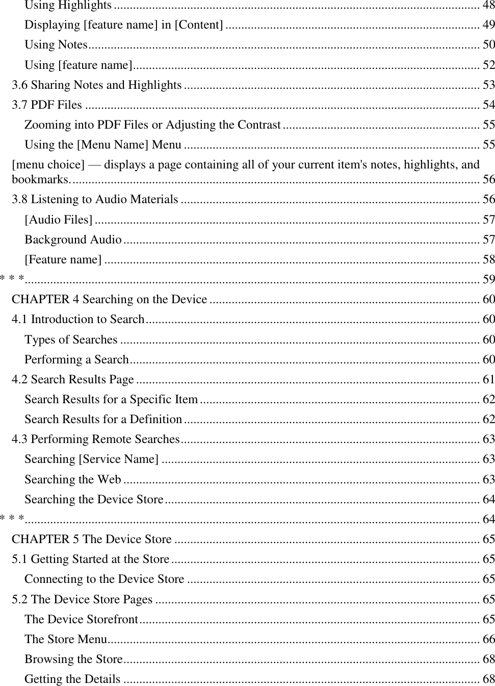   Using Highlights ................................................................................................................... 48 Displaying [feature name] in [Content] ................................................................................ 49 Using Notes ........................................................................................................................... 50 Using [feature name]............................................................................................................. 52 3.6 Sharing Notes and Highlights ............................................................................................. 53 3.7 PDF Files ............................................................................................................................ 54 Zooming into PDF Files or Adjusting the Contrast .............................................................. 55 Using the [Menu Name] Menu ............................................................................................. 55 [menu choice] — displays a page containing all of your current item&apos;s notes, highlights, and bookmarks. ................................................................................................................................ 56 3.8 Listening to Audio Materials .............................................................................................. 56 [Audio Files] ......................................................................................................................... 57 Background Audio ................................................................................................................ 57 [Feature name] ...................................................................................................................... 58 * * *............................................................................................................................................... 59 CHAPTER 4 Searching on the Device ..................................................................................... 60 4.1 Introduction to Search ......................................................................................................... 60 Types of Searches ................................................................................................................. 60 Performing a Search .............................................................................................................. 60 4.2 Search Results Page ............................................................................................................ 61 Search Results for a Specific Item ........................................................................................ 62 Search Results for a Definition ............................................................................................. 62 4.3 Performing Remote Searches .............................................................................................. 63 Searching [Service Name] .................................................................................................... 63 Searching the Web ................................................................................................................ 63 Searching the Device Store ................................................................................................... 64 * * *............................................................................................................................................... 64 CHAPTER 5 The Device Store ................................................................................................ 65 5.1 Getting Started at the Store ................................................................................................. 65 Connecting to the Device Store ............................................................................................ 65 5.2 The Device Store Pages ...................................................................................................... 65 The Device Storefront ........................................................................................................... 65 The Store Menu..................................................................................................................... 66 Browsing the Store ................................................................................................................ 68 Getting the Details ................................................................................................................ 68 
