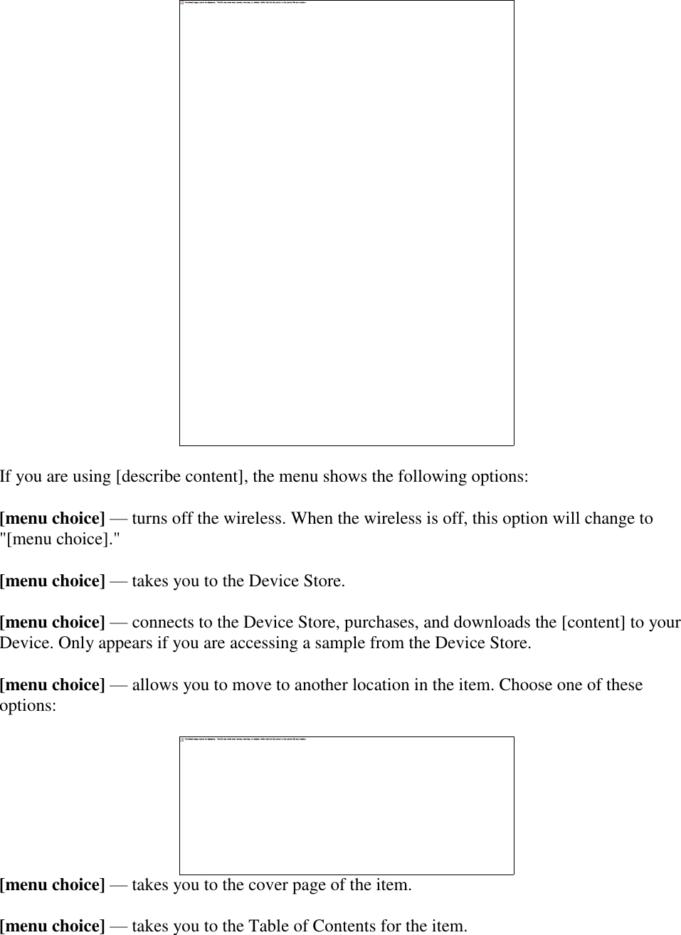     If you are using [describe content], the menu shows the following options: [menu choice] — turns off the wireless. When the wireless is off, this option will change to &quot;[menu choice].&quot; [menu choice] — takes you to the Device Store. [menu choice] — connects to the Device Store, purchases, and downloads the [content] to your Device. Only appears if you are accessing a sample from the Device Store. [menu choice] — allows you to move to another location in the item. Choose one of these options:  [menu choice] — takes you to the cover page of the item.  [menu choice] — takes you to the Table of Contents for the item.   