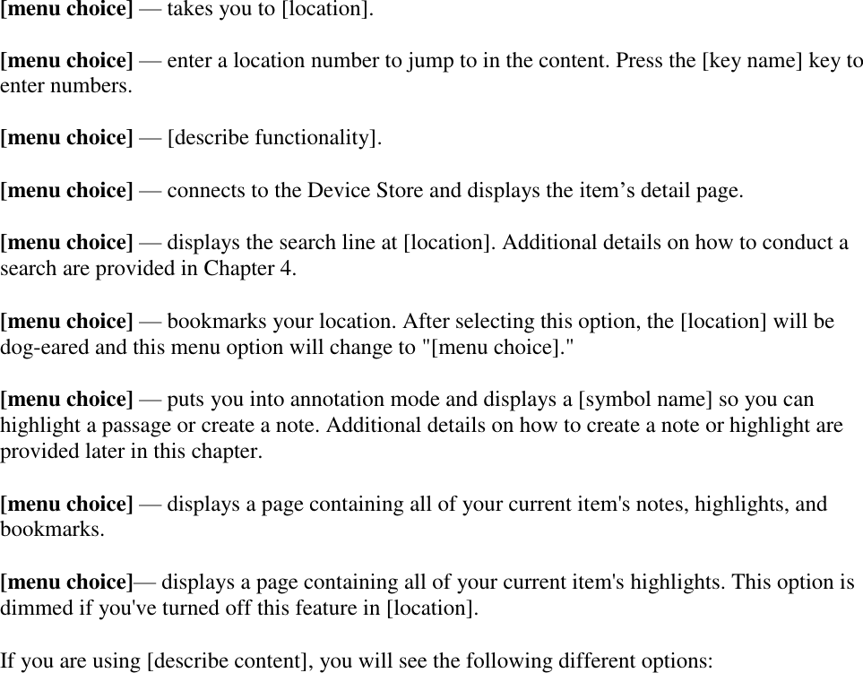   [menu choice] — takes you to [location].   [menu choice] — enter a location number to jump to in the content. Press the [key name] key to enter numbers.  [menu choice] — [describe functionality]. [menu choice] — connects to the Device Store and displays the item’s detail page.  [menu choice] — displays the search line at [location]. Additional details on how to conduct a search are provided in Chapter 4. [menu choice] — bookmarks your location. After selecting this option, the [location] will be dog-eared and this menu option will change to &quot;[menu choice].&quot; [menu choice] — puts you into annotation mode and displays a [symbol name] so you can highlight a passage or create a note. Additional details on how to create a note or highlight are provided later in this chapter. [menu choice] — displays a page containing all of your current item&apos;s notes, highlights, and bookmarks. [menu choice]— displays a page containing all of your current item&apos;s highlights. This option is dimmed if you&apos;ve turned off this feature in [location]. If you are using [describe content], you will see the following different options: 