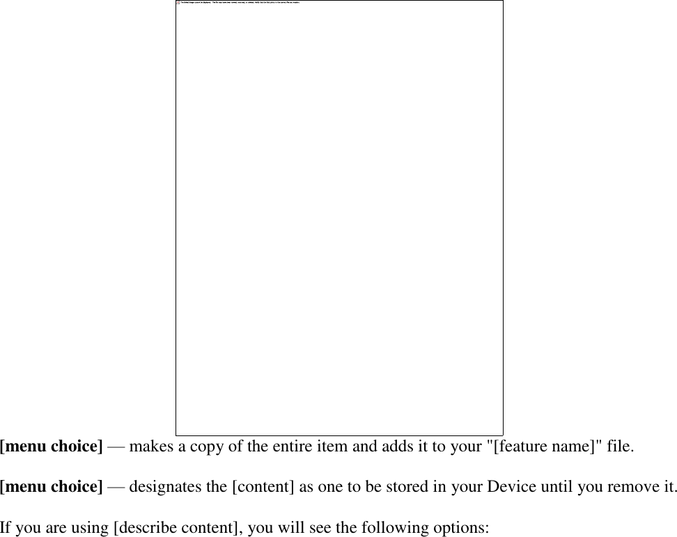    [menu choice] — makes a copy of the entire item and adds it to your &quot;[feature name]&quot; file. [menu choice] — designates the [content] as one to be stored in your Device until you remove it. If you are using [describe content], you will see the following options: 