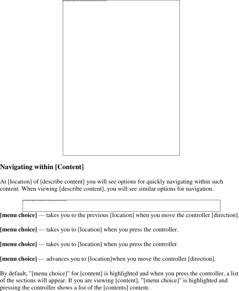    Navigating within [Content] At [location] of [describe content] you will see options for quickly navigating within such content. When viewing [describe content], you will see similar options for navigation.  [menu choice] — takes you to the previous [location] when you move the controller [direction]. [menu choice] — takes you to [location] when you press the controller. [menu choice] — takes you to [location] when you press the controller. [menu choice] — advances you to [location]when you move the controller [direction]. By default, &quot;[menu choice]&quot; for [content] is highlighted and when you press the controller, a list of the sections will appear. If you are viewing [content], &quot;[menu choice]&quot; is highlighted and pressing the controller shows a list of the [contents] content. 