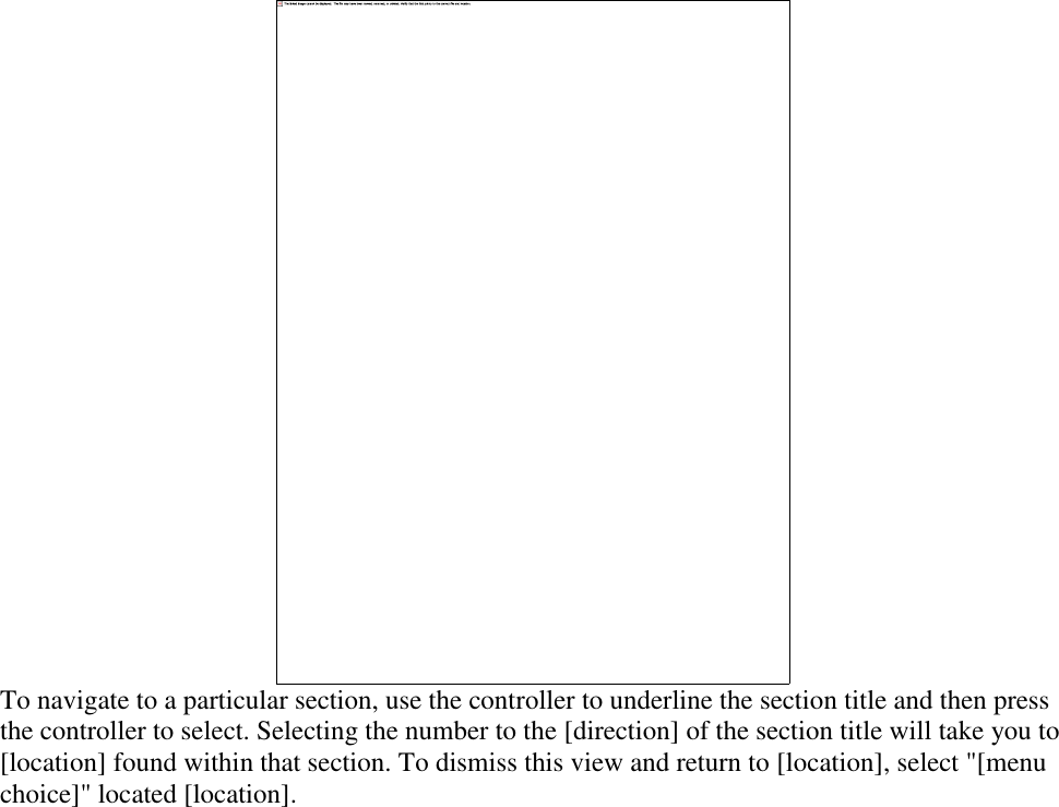    To navigate to a particular section, use the controller to underline the section title and then press the controller to select. Selecting the number to the [direction] of the section title will take you to [location] found within that section. To dismiss this view and return to [location], select &quot;[menu choice]&quot; located [location]. 