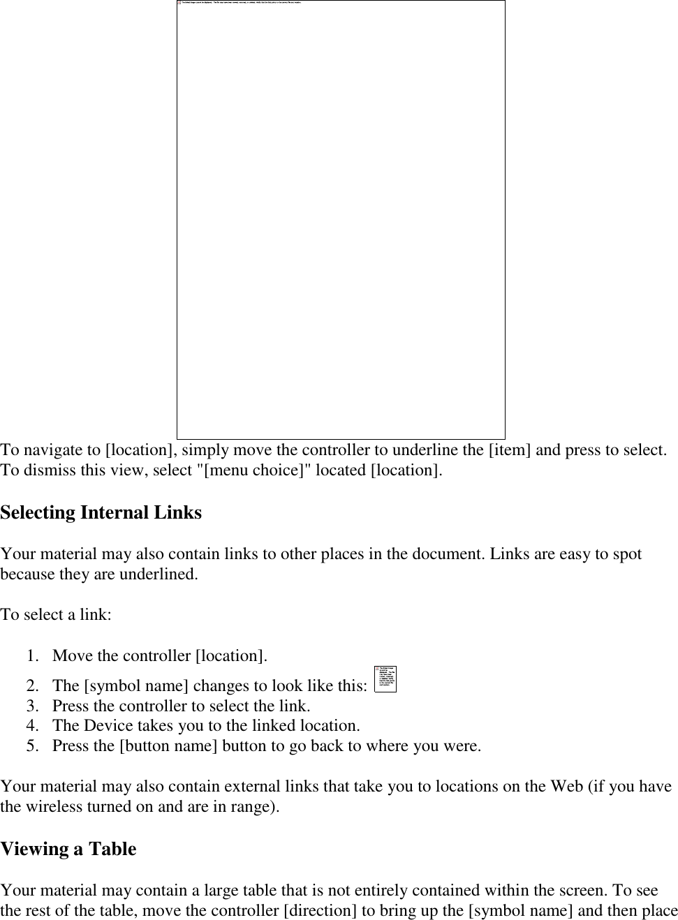    To navigate to [location], simply move the controller to underline the [item] and press to select. To dismiss this view, select &quot;[menu choice]&quot; located [location]. Selecting Internal Links Your material may also contain links to other places in the document. Links are easy to spot because they are underlined.  To select a link: 1. Move the controller [location].  2. The [symbol name] changes to look like this:   3. Press the controller to select the link.  4. The Device takes you to the linked location.  5. Press the [button name] button to go back to where you were.  Your material may also contain external links that take you to locations on the Web (if you have the wireless turned on and are in range). Viewing a Table Your material may contain a large table that is not entirely contained within the screen. To see the rest of the table, move the controller [direction] to bring up the [symbol name] and then place 