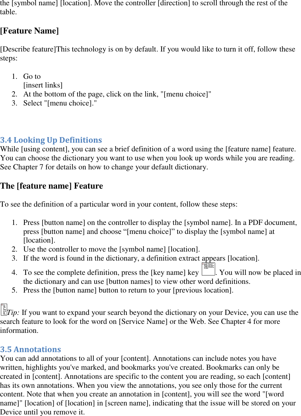   the [symbol name] [location]. Move the controller [direction] to scroll through the rest of the table. [Feature Name] [Describe feature]This technology is on by default. If you would like to turn it off, follow these steps: 1. Go to  [insert links] 2. At the bottom of the page, click on the link, &quot;[menu choice]&quot;  3. Select &quot;[menu choice].&quot;   3.4 Looking Up Definitions While [using content], you can see a brief definition of a word using the [feature name] feature. You can choose the dictionary you want to use when you look up words while you are reading. See Chapter 7 for details on how to change your default dictionary. The [feature name] Feature To see the definition of a particular word in your content, follow these steps: 1. Press [button name] on the controller to display the [symbol name]. In a PDF document, press [button name] and choose “[menu choice]” to display the [symbol name] at [location]. 2. Use the controller to move the [symbol name] [location].  3. If the word is found in the dictionary, a definition extract appears [location].  4. To see the complete definition, press the [key name] key  . You will now be placed in the dictionary and can use [button names] to view other word definitions.  5. Press the [button name] button to return to your [previous location].  Tip: If you want to expand your search beyond the dictionary on your Device, you can use the search feature to look for the word on [Service Name] or the Web. See Chapter 4 for more information. 3.5 Annotations You can add annotations to all of your [content]. Annotations can include notes you have written, highlights you&apos;ve marked, and bookmarks you&apos;ve created. Bookmarks can only be created in [content]. Annotations are specific to the content you are reading, so each [content] has its own annotations. When you view the annotations, you see only those for the current content. Note that when you create an annotation in [content], you will see the word &quot;[word name]&quot; [location] of [location] in [screen name], indicating that the issue will be stored on your Device until you remove it.  