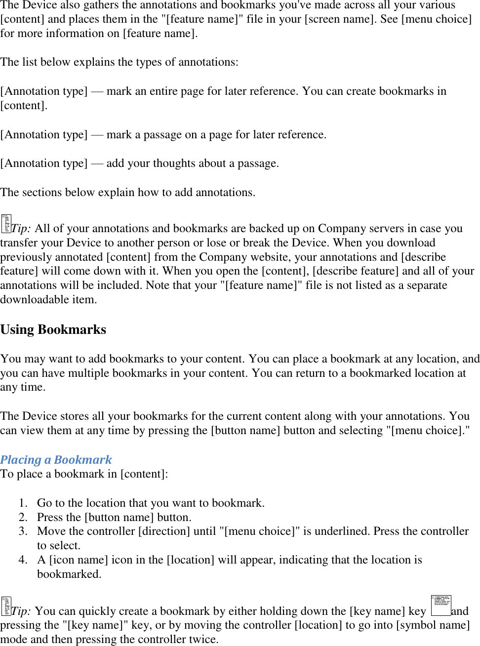   The Device also gathers the annotations and bookmarks you&apos;ve made across all your various [content] and places them in the &quot;[feature name]&quot; file in your [screen name]. See [menu choice] for more information on [feature name]. The list below explains the types of annotations: [Annotation type] — mark an entire page for later reference. You can create bookmarks in [content]. [Annotation type] — mark a passage on a page for later reference. [Annotation type] — add your thoughts about a passage. The sections below explain how to add annotations. Tip: All of your annotations and bookmarks are backed up on Company servers in case you transfer your Device to another person or lose or break the Device. When you download previously annotated [content] from the Company website, your annotations and [describe feature] will come down with it. When you open the [content], [describe feature] and all of your annotations will be included. Note that your &quot;[feature name]&quot; file is not listed as a separate downloadable item. Using Bookmarks You may want to add bookmarks to your content. You can place a bookmark at any location, and you can have multiple bookmarks in your content. You can return to a bookmarked location at any time. The Device stores all your bookmarks for the current content along with your annotations. You can view them at any time by pressing the [button name] button and selecting &quot;[menu choice].&quot;  Placing a Bookmark To place a bookmark in [content]: 1. Go to the location that you want to bookmark.  2. Press the [button name] button.  3. Move the controller [direction] until &quot;[menu choice]&quot; is underlined. Press the controller to select.  4. A [icon name] icon in the [location] will appear, indicating that the location is bookmarked.  Tip: You can quickly create a bookmark by either holding down the [key name] key  and pressing the &quot;[key name]&quot; key, or by moving the controller [location] to go into [symbol name] mode and then pressing the controller twice. 