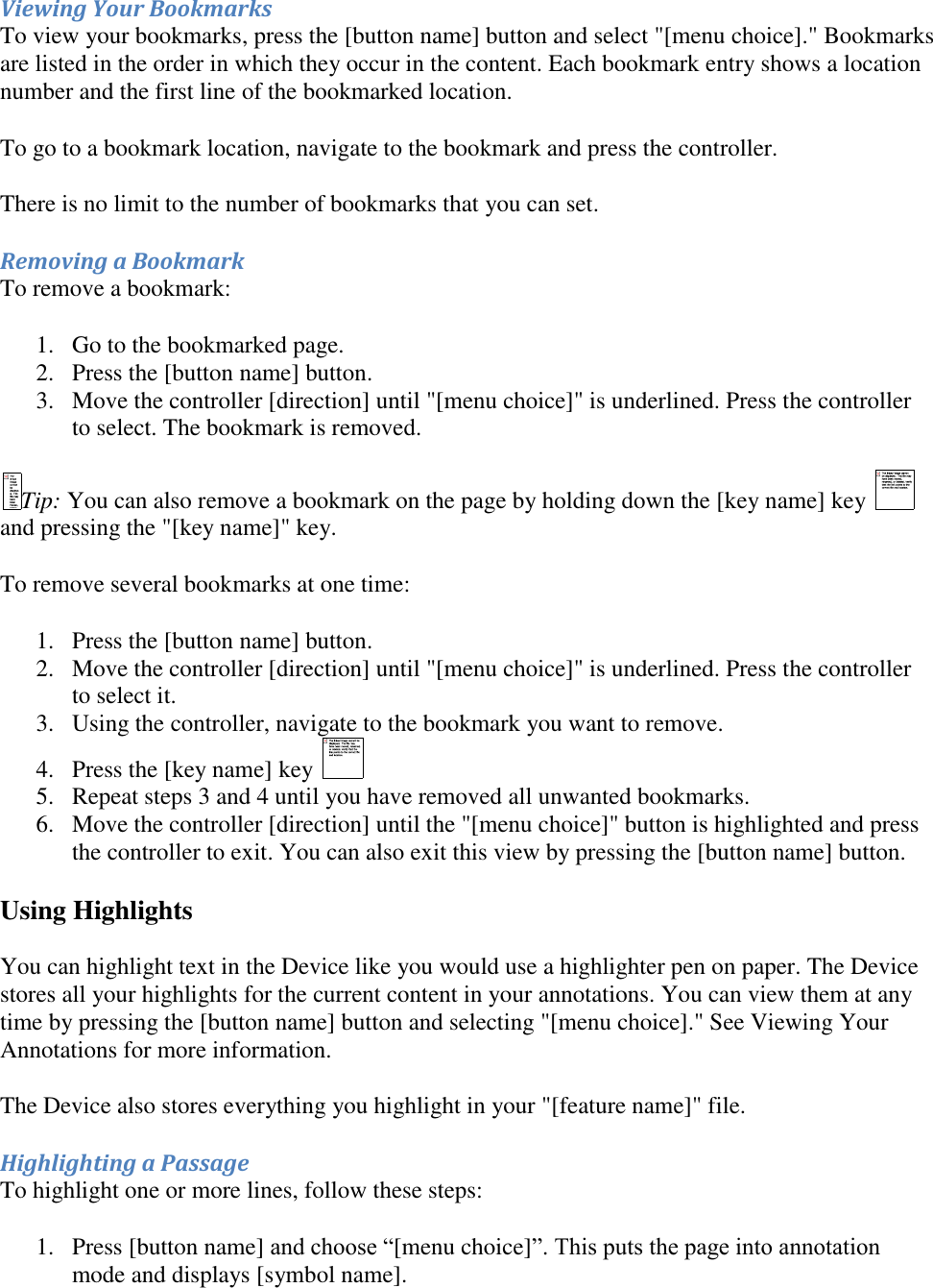   Viewing Your Bookmarks To view your bookmarks, press the [button name] button and select &quot;[menu choice].&quot; Bookmarks are listed in the order in which they occur in the content. Each bookmark entry shows a location number and the first line of the bookmarked location. To go to a bookmark location, navigate to the bookmark and press the controller. There is no limit to the number of bookmarks that you can set. Removing a Bookmark To remove a bookmark: 1. Go to the bookmarked page.  2. Press the [button name] button.  3. Move the controller [direction] until &quot;[menu choice]&quot; is underlined. Press the controller to select. The bookmark is removed.  Tip: You can also remove a bookmark on the page by holding down the [key name] key and pressing the &quot;[key name]&quot; key. To remove several bookmarks at one time: 1. Press the [button name] button.  2. Move the controller [direction] until &quot;[menu choice]&quot; is underlined. Press the controller to select it.  3. Using the controller, navigate to the bookmark you want to remove.  4. Press the [key name] key   5. Repeat steps 3 and 4 until you have removed all unwanted bookmarks.  6. Move the controller [direction] until the &quot;[menu choice]&quot; button is highlighted and press the controller to exit. You can also exit this view by pressing the [button name] button.  Using Highlights  You can highlight text in the Device like you would use a highlighter pen on paper. The Device stores all your highlights for the current content in your annotations. You can view them at any time by pressing the [button name] button and selecting &quot;[menu choice].&quot; See Viewing Your Annotations for more information. The Device also stores everything you highlight in your &quot;[feature name]&quot; file. Highlighting a Passage To highlight one or more lines, follow these steps: 1. Press [button name] and choose “[menu choice]”. This puts the page into annotation mode and displays [symbol name]. 