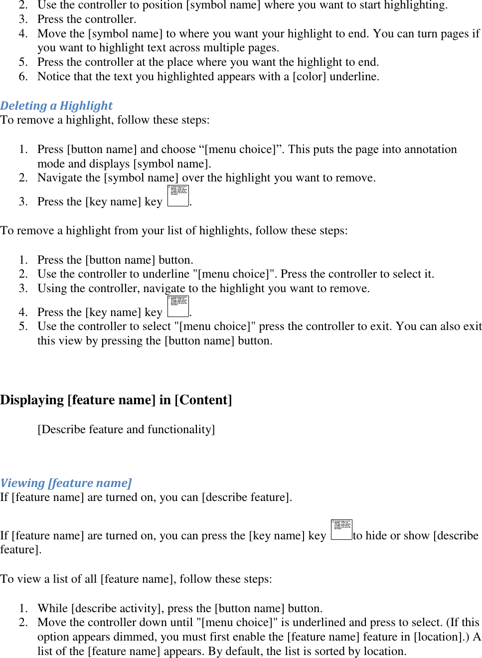   2. Use the controller to position [symbol name] where you want to start highlighting.  3. Press the controller.  4. Move the [symbol name] to where you want your highlight to end. You can turn pages if you want to highlight text across multiple pages.  5. Press the controller at the place where you want the highlight to end.  6. Notice that the text you highlighted appears with a [color] underline.  Deleting a Highlight To remove a highlight, follow these steps: 1. Press [button name] and choose “[menu choice]”. This puts the page into annotation mode and displays [symbol name]. 2. Navigate the [symbol name] over the highlight you want to remove.  3. Press the [key name] key  .  To remove a highlight from your list of highlights, follow these steps: 1. Press the [button name] button.  2. Use the controller to underline &quot;[menu choice]&quot;. Press the controller to select it.  3. Using the controller, navigate to the highlight you want to remove.  4. Press the [key name] key  .  5. Use the controller to select &quot;[menu choice]&quot; press the controller to exit. You can also exit this view by pressing the [button name] button.   Displaying [feature name] in [Content] [Describe feature and functionality]  Viewing [feature name]  If [feature name] are turned on, you can [describe feature]. If [feature name] are turned on, you can press the [key name] key  to hide or show [describe feature]. To view a list of all [feature name], follow these steps: 1. While [describe activity], press the [button name] button.  2. Move the controller down until &quot;[menu choice]&quot; is underlined and press to select. (If this option appears dimmed, you must first enable the [feature name] feature in [location].) A list of the [feature name] appears. By default, the list is sorted by location.  