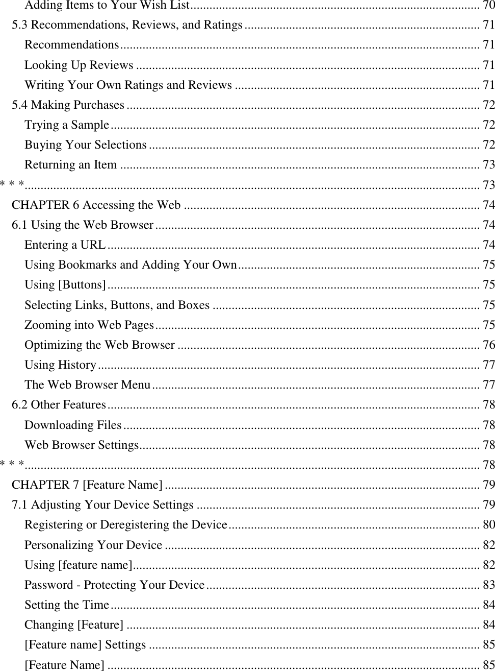   Adding Items to Your Wish List ........................................................................................... 70 5.3 Recommendations, Reviews, and Ratings .......................................................................... 71 Recommendations ................................................................................................................. 71 Looking Up Reviews ............................................................................................................ 71 Writing Your Own Ratings and Reviews ............................................................................. 71 5.4 Making Purchases ............................................................................................................... 72 Trying a Sample .................................................................................................................... 72 Buying Your Selections ........................................................................................................ 72 Returning an Item ................................................................................................................. 73 * * *............................................................................................................................................... 73 CHAPTER 6 Accessing the Web ............................................................................................. 74 6.1 Using the Web Browser ...................................................................................................... 74 Entering a URL ..................................................................................................................... 74 Using Bookmarks and Adding Your Own ............................................................................ 75 Using [Buttons] ..................................................................................................................... 75 Selecting Links, Buttons, and Boxes .................................................................................... 75 Zooming into Web Pages ...................................................................................................... 75 Optimizing the Web Browser ............................................................................................... 76 Using History ........................................................................................................................ 77 The Web Browser Menu ....................................................................................................... 77 6.2 Other Features ..................................................................................................................... 78 Downloading Files ................................................................................................................ 78 Web Browser Settings........................................................................................................... 78 * * *............................................................................................................................................... 78 CHAPTER 7 [Feature Name] ................................................................................................... 79 7.1 Adjusting Your Device Settings ......................................................................................... 79 Registering or Deregistering the Device ............................................................................... 80 Personalizing Your Device ................................................................................................... 82 Using [feature name]............................................................................................................. 82 Password - Protecting Your Device ...................................................................................... 83 Setting the Time .................................................................................................................... 84 Changing [Feature] ............................................................................................................... 84 [Feature name] Settings ........................................................................................................ 85 [Feature Name] ..................................................................................................................... 85 