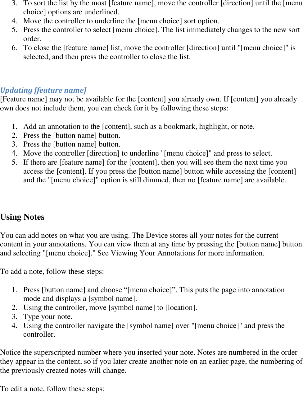   3. To sort the list by the most [feature name], move the controller [direction] until the [menu choice] options are underlined.  4. Move the controller to underline the [menu choice] sort option.  5. Press the controller to select [menu choice]. The list immediately changes to the new sort order.  6. To close the [feature name] list, move the controller [direction] until &quot;[menu choice]&quot; is selected, and then press the controller to close the list.  Updating [feature name]  [Feature name] may not be available for the [content] you already own. If [content] you already own does not include them, you can check for it by following these steps: 1. Add an annotation to the [content], such as a bookmark, highlight, or note.  2. Press the [button name] button.  3. Press the [button name] button.  4. Move the controller [direction] to underline &quot;[menu choice]&quot; and press to select.  5. If there are [feature name] for the [content], then you will see them the next time you access the [content]. If you press the [button name] button while accessing the [content] and the &quot;[menu choice]&quot; option is still dimmed, then no [feature name] are available.   Using Notes You can add notes on what you are using. The Device stores all your notes for the current content in your annotations. You can view them at any time by pressing the [button name] button and selecting &quot;[menu choice].&quot; See Viewing Your Annotations for more information. To add a note, follow these steps: 1. Press [button name] and choose “[menu choice]”. This puts the page into annotation mode and displays a [symbol name]. 2. Using the controller, move [symbol name] to [location].  3. Type your note.  4. Using the controller navigate the [symbol name] over &quot;[menu choice]&quot; and press the controller.  Notice the superscripted number where you inserted your note. Notes are numbered in the order they appear in the content, so if you later create another note on an earlier page, the numbering of the previously created notes will change. To edit a note, follow these steps: 