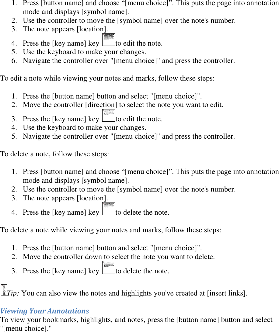   1. Press [button name] and choose “[menu choice]”. This puts the page into annotation mode and displays [symbol name]. 2. Use the controller to move the [symbol name] over the note&apos;s number.  3. The note appears [location].  4. Press the [key name] key  to edit the note.  5. Use the keyboard to make your changes.  6. Navigate the controller over &quot;[menu choice]&quot; and press the controller.  To edit a note while viewing your notes and marks, follow these steps: 1. Press the [button name] button and select &quot;[menu choice]&quot;. 2. Move the controller [direction] to select the note you want to edit. 3. Press the [key name] key  to edit the note. 4. Use the keyboard to make your changes. 5. Navigate the controller over &quot;[menu choice]&quot; and press the controller. To delete a note, follow these steps: 1. Press [button name] and choose “[menu choice]”. This puts the page into annotation mode and displays [symbol name]. 2. Use the controller to move the [symbol name] over the note&apos;s number.  3. The note appears [location].  4. Press the [key name] key  to delete the note.  To delete a note while viewing your notes and marks, follow these steps: 1. Press the [button name] button and select &quot;[menu choice]&quot;. 2. Move the controller down to select the note you want to delete. 3. Press the [key name] key  to delete the note. Tip: You can also view the notes and highlights you&apos;ve created at [insert links]. Viewing Your Annotations To view your bookmarks, highlights, and notes, press the [button name] button and select &quot;[menu choice].&quot;  