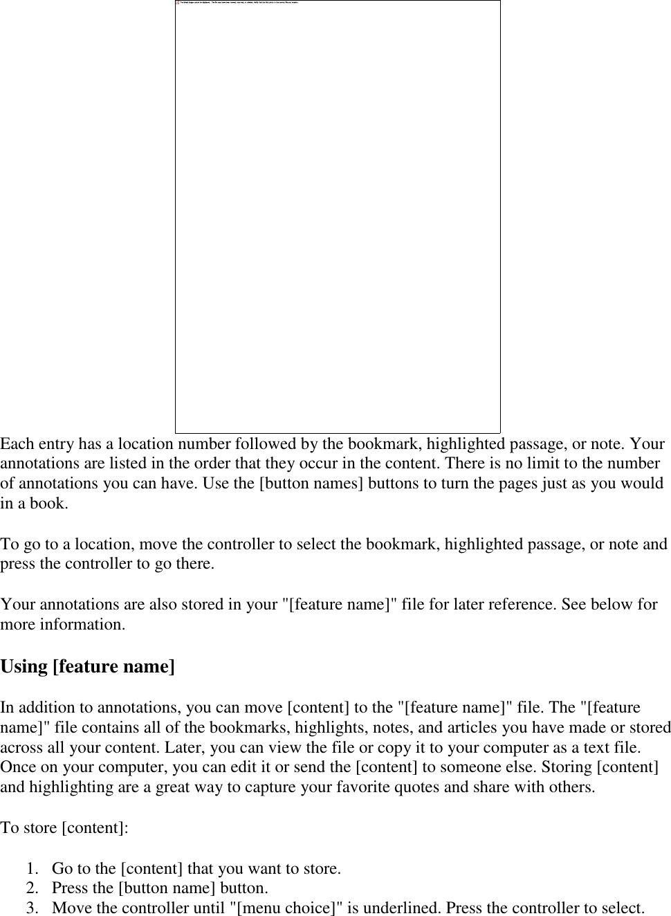    Each entry has a location number followed by the bookmark, highlighted passage, or note. Your annotations are listed in the order that they occur in the content. There is no limit to the number of annotations you can have. Use the [button names] buttons to turn the pages just as you would in a book. To go to a location, move the controller to select the bookmark, highlighted passage, or note and press the controller to go there. Your annotations are also stored in your &quot;[feature name]&quot; file for later reference. See below for more information. Using [feature name] In addition to annotations, you can move [content] to the &quot;[feature name]&quot; file. The &quot;[feature name]&quot; file contains all of the bookmarks, highlights, notes, and articles you have made or stored across all your content. Later, you can view the file or copy it to your computer as a text file. Once on your computer, you can edit it or send the [content] to someone else. Storing [content] and highlighting are a great way to capture your favorite quotes and share with others. To store [content]: 1. Go to the [content] that you want to store.  2. Press the [button name] button.  3. Move the controller until &quot;[menu choice]&quot; is underlined. Press the controller to select.  