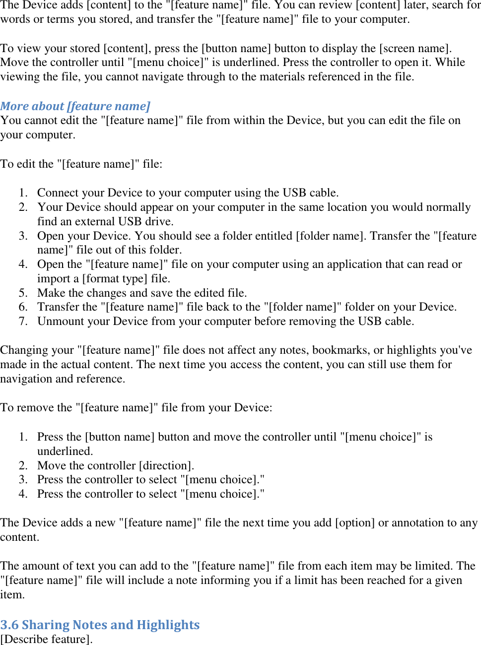   The Device adds [content] to the &quot;[feature name]&quot; file. You can review [content] later, search for words or terms you stored, and transfer the &quot;[feature name]&quot; file to your computer. To view your stored [content], press the [button name] button to display the [screen name]. Move the controller until &quot;[menu choice]&quot; is underlined. Press the controller to open it. While viewing the file, you cannot navigate through to the materials referenced in the file. More about [feature name] You cannot edit the &quot;[feature name]&quot; file from within the Device, but you can edit the file on your computer. To edit the &quot;[feature name]&quot; file: 1. Connect your Device to your computer using the USB cable.  2. Your Device should appear on your computer in the same location you would normally find an external USB drive.  3. Open your Device. You should see a folder entitled [folder name]. Transfer the &quot;[feature name]&quot; file out of this folder.  4. Open the &quot;[feature name]&quot; file on your computer using an application that can read or import a [format type] file.  5. Make the changes and save the edited file.  6. Transfer the &quot;[feature name]&quot; file back to the &quot;[folder name]&quot; folder on your Device.  7. Unmount your Device from your computer before removing the USB cable.  Changing your &quot;[feature name]&quot; file does not affect any notes, bookmarks, or highlights you&apos;ve made in the actual content. The next time you access the content, you can still use them for navigation and reference. To remove the &quot;[feature name]&quot; file from your Device: 1. Press the [button name] button and move the controller until &quot;[menu choice]&quot; is underlined.  2. Move the controller [direction].  3. Press the controller to select &quot;[menu choice].&quot;  4. Press the controller to select &quot;[menu choice].&quot;  The Device adds a new &quot;[feature name]&quot; file the next time you add [option] or annotation to any content. The amount of text you can add to the &quot;[feature name]&quot; file from each item may be limited. The &quot;[feature name]&quot; file will include a note informing you if a limit has been reached for a given item. 3.6 Sharing Notes and Highlights [Describe feature]. 