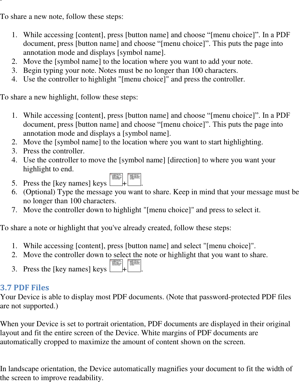   .  To share a new note, follow these steps: 1. While accessing [content], press [button name] and choose “[menu choice]”. In a PDF document, press [button name] and choose “[menu choice]”. This puts the page into annotation mode and displays [symbol name]. 2. Move the [symbol name] to the location where you want to add your note. 3. Begin typing your note. Notes must be no longer than 100 characters. 4. Use the controller to highlight &quot;[menu choice]&quot; and press the controller. To share a new highlight, follow these steps: 1. While accessing [content], press [button name] and choose “[menu choice]”. In a PDF document, press [button name] and choose “[menu choice]”. This puts the page into annotation mode and displays a [symbol name]. 2. Move the [symbol name] to the location where you want to start highlighting. 3. Press the controller. 4. Use the controller to move the [symbol name] [direction] to where you want your highlight to end. 5. Press the [key names] keys  + . 6. (Optional) Type the message you want to share. Keep in mind that your message must be no longer than 100 characters. 7. Move the controller down to highlight &quot;[menu choice]&quot; and press to select it. To share a note or highlight that you&apos;ve already created, follow these steps: 1. While accessing [content], press [button name] and select &quot;[menu choice]&quot;. 2. Move the controller down to select the note or highlight that you want to share. 3. Press the [key names] keys  + . 3.7 PDF Files Your Device is able to display most PDF documents. (Note that password-protected PDF files are not supported.) When your Device is set to portrait orientation, PDF documents are displayed in their original layout and fit the entire screen of the Device. White margins of PDF documents are automatically cropped to maximize the amount of content shown on the screen.  In landscape orientation, the Device automatically magnifies your document to fit the width of the screen to improve readability.   