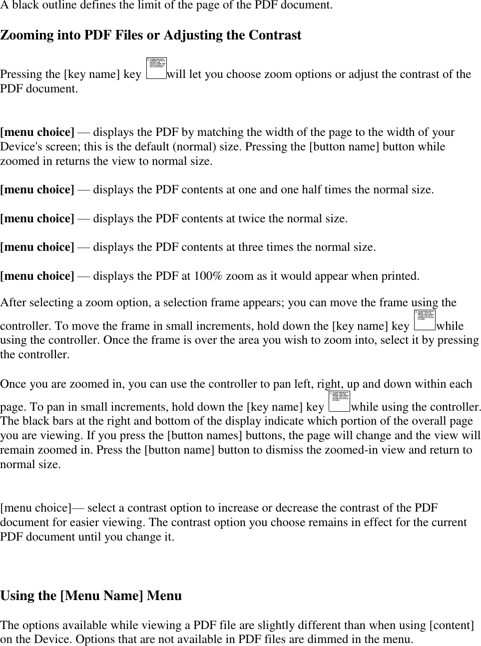    A black outline defines the limit of the page of the PDF document.  Zooming into PDF Files or Adjusting the Contrast Pressing the [key name] key  will let you choose zoom options or adjust the contrast of the PDF document.  [menu choice] — displays the PDF by matching the width of the page to the width of your Device&apos;s screen; this is the default (normal) size. Pressing the [button name] button while zoomed in returns the view to normal size.  [menu choice] — displays the PDF contents at one and one half times the normal size.  [menu choice] — displays the PDF contents at twice the normal size.   [menu choice] — displays the PDF contents at three times the normal size.   [menu choice] — displays the PDF at 100% zoom as it would appear when printed.  After selecting a zoom option, a selection frame appears; you can move the frame using the controller. To move the frame in small increments, hold down the [key name] key  while using the controller. Once the frame is over the area you wish to zoom into, select it by pressing the controller. Once you are zoomed in, you can use the controller to pan left, right, up and down within each page. To pan in small increments, hold down the [key name] key  while using the controller. The black bars at the right and bottom of the display indicate which portion of the overall page you are viewing. If you press the [button names] buttons, the page will change and the view will remain zoomed in. Press the [button name] button to dismiss the zoomed-in view and return to normal size.  [menu choice]— select a contrast option to increase or decrease the contrast of the PDF document for easier viewing. The contrast option you choose remains in effect for the current PDF document until you change it.    Using the [Menu Name] Menu The options available while viewing a PDF file are slightly different than when using [content] on the Device. Options that are not available in PDF files are dimmed in the menu. 