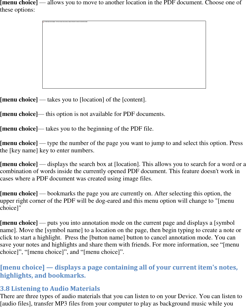       [menu choice] — allows you to move to another location in the PDF document. Choose one of these options:   [menu choice] — takes you to [location] of the [content].   [menu choice]— this option is not available for PDF documents.  [menu choice]— takes you to the beginning of the PDF file.  [menu choice] — type the number of the page you want to jump to and select this option. Press the [key name] key to enter numbers. [menu choice] — displays the search box at [location]. This allows you to search for a word or a combination of words inside the currently opened PDF document. This feature doesn&apos;t work in cases where a PDF document was created using image files. [menu choice] — bookmarks the page you are currently on. After selecting this option, the upper right corner of the PDF will be dog-eared and this menu option will change to &quot;[menu choice]&quot;  [menu choice] — puts you into annotation mode on the current page and displays a [symbol name]. Move the [symbol name] to a location on the page, then begin typing to create a note or click to start a highlight.  Press the [button name] button to cancel annotation mode. You can save your notes and highlights and share them with friends. For more information, see “[menu choice]”, “[menu choice]”, and “[menu choice]”. [menu choice] — displays a page containing all of your current item&apos;s notes, highlights, and bookmarks. 3.8 Listening to Audio Materials There are three types of audio materials that you can listen to on your Device. You can listen to [audio files], transfer MP3 files from your computer to play as background music while you 