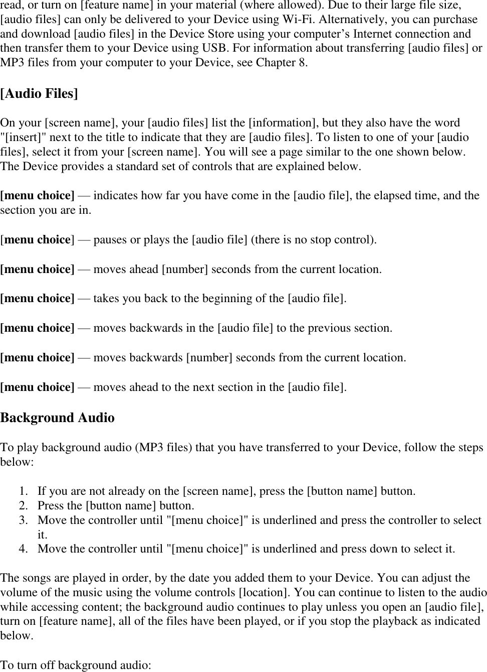   read, or turn on [feature name] in your material (where allowed). Due to their large file size, [audio files] can only be delivered to your Device using Wi-Fi. Alternatively, you can purchase and download [audio files] in the Device Store using your computer’s Internet connection and then transfer them to your Device using USB. For information about transferring [audio files] or MP3 files from your computer to your Device, see Chapter 8. [Audio Files] On your [screen name], your [audio files] list the [information], but they also have the word &quot;[insert]&quot; next to the title to indicate that they are [audio files]. To listen to one of your [audio files], select it from your [screen name]. You will see a page similar to the one shown below. The Device provides a standard set of controls that are explained below. [menu choice] — indicates how far you have come in the [audio file], the elapsed time, and the section you are in. [menu choice] — pauses or plays the [audio file] (there is no stop control). [menu choice] — moves ahead [number] seconds from the current location. [menu choice] — takes you back to the beginning of the [audio file]. [menu choice] — moves backwards in the [audio file] to the previous section. [menu choice] — moves backwards [number] seconds from the current location. [menu choice] — moves ahead to the next section in the [audio file]. Background Audio To play background audio (MP3 files) that you have transferred to your Device, follow the steps below: 1. If you are not already on the [screen name], press the [button name] button.  2. Press the [button name] button.  3. Move the controller until &quot;[menu choice]&quot; is underlined and press the controller to select it.  4. Move the controller until &quot;[menu choice]&quot; is underlined and press down to select it.  The songs are played in order, by the date you added them to your Device. You can adjust the volume of the music using the volume controls [location]. You can continue to listen to the audio while accessing content; the background audio continues to play unless you open an [audio file], turn on [feature name], all of the files have been played, or if you stop the playback as indicated below.  To turn off background audio: 