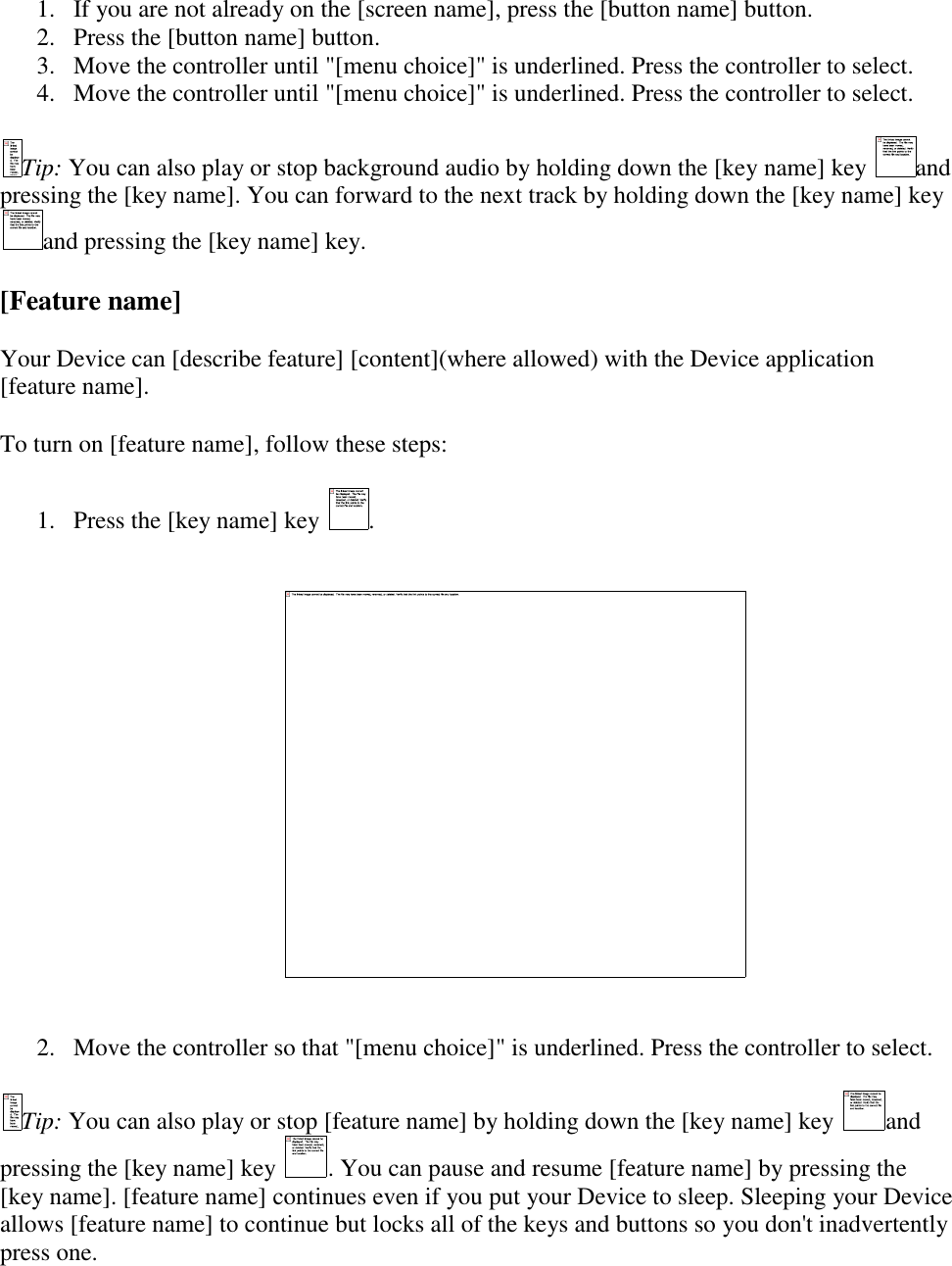   1. If you are not already on the [screen name], press the [button name] button.  2. Press the [button name] button.  3. Move the controller until &quot;[menu choice]&quot; is underlined. Press the controller to select.  4. Move the controller until &quot;[menu choice]&quot; is underlined. Press the controller to select.  Tip: You can also play or stop background audio by holding down the [key name] key  and pressing the [key name]. You can forward to the next track by holding down the [key name] key and pressing the [key name] key. [Feature name] Your Device can [describe feature] [content](where allowed) with the Device application [feature name]. To turn on [feature name], follow these steps: 1. Press the [key name] key  .    2. Move the controller so that &quot;[menu choice]&quot; is underlined. Press the controller to select.  Tip: You can also play or stop [feature name] by holding down the [key name] key  and pressing the [key name] key  . You can pause and resume [feature name] by pressing the [key name]. [feature name] continues even if you put your Device to sleep. Sleeping your Device allows [feature name] to continue but locks all of the keys and buttons so you don&apos;t inadvertently press one. 