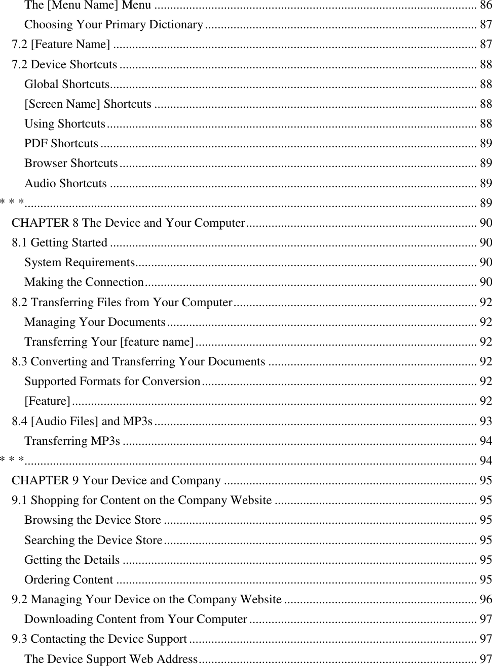   The [Menu Name] Menu ...................................................................................................... 86 Choosing Your Primary Dictionary ...................................................................................... 87 7.2 [Feature Name] ................................................................................................................... 87 7.2 Device Shortcuts ................................................................................................................. 88 Global Shortcuts.................................................................................................................... 88 [Screen Name] Shortcuts ...................................................................................................... 88 Using Shortcuts ..................................................................................................................... 88 PDF Shortcuts ....................................................................................................................... 89 Browser Shortcuts ................................................................................................................. 89 Audio Shortcuts .................................................................................................................... 89 * * *............................................................................................................................................... 89 CHAPTER 8 The Device and Your Computer ......................................................................... 90 8.1 Getting Started .................................................................................................................... 90 System Requirements............................................................................................................ 90 Making the Connection ......................................................................................................... 90 8.2 Transferring Files from Your Computer ............................................................................. 92 Managing Your Documents .................................................................................................. 92 Transferring Your [feature name] ......................................................................................... 92 8.3 Converting and Transferring Your Documents .................................................................. 92 Supported Formats for Conversion ....................................................................................... 92 [Feature] ................................................................................................................................ 92 8.4 [Audio Files] and MP3s ...................................................................................................... 93 Transferring MP3s ................................................................................................................ 94 * * *............................................................................................................................................... 94 CHAPTER 9 Your Device and Company ................................................................................ 95 9.1 Shopping for Content on the Company Website ................................................................ 95 Browsing the Device Store ................................................................................................... 95 Searching the Device Store ................................................................................................... 95 Getting the Details ................................................................................................................ 95 Ordering Content .................................................................................................................. 95 9.2 Managing Your Device on the Company Website ............................................................. 96 Downloading Content from Your Computer ........................................................................ 97 9.3 Contacting the Device Support ........................................................................................... 97 The Device Support Web Address ........................................................................................ 97 