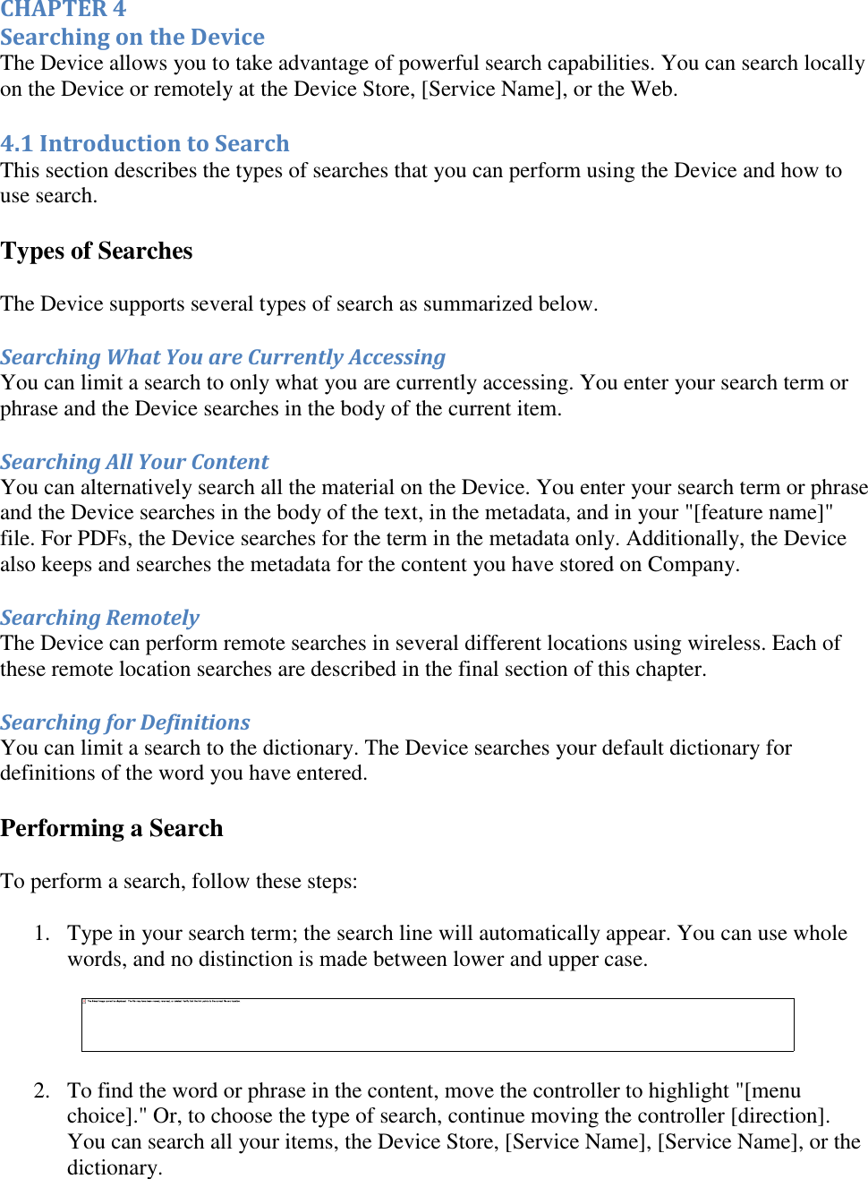   CHAPTER 4 Searching on the Device The Device allows you to take advantage of powerful search capabilities. You can search locally on the Device or remotely at the Device Store, [Service Name], or the Web. 4.1 Introduction to Search This section describes the types of searches that you can perform using the Device and how to use search. Types of Searches The Device supports several types of search as summarized below. Searching What You are Currently Accessing You can limit a search to only what you are currently accessing. You enter your search term or phrase and the Device searches in the body of the current item. Searching All Your Content You can alternatively search all the material on the Device. You enter your search term or phrase and the Device searches in the body of the text, in the metadata, and in your &quot;[feature name]&quot; file. For PDFs, the Device searches for the term in the metadata only. Additionally, the Device also keeps and searches the metadata for the content you have stored on Company. Searching Remotely The Device can perform remote searches in several different locations using wireless. Each of these remote location searches are described in the final section of this chapter.  Searching for Definitions You can limit a search to the dictionary. The Device searches your default dictionary for definitions of the word you have entered. Performing a Search To perform a search, follow these steps: 1. Type in your search term; the search line will automatically appear. You can use whole words, and no distinction is made between lower and upper case.   2. To find the word or phrase in the content, move the controller to highlight &quot;[menu choice].&quot; Or, to choose the type of search, continue moving the controller [direction]. You can search all your items, the Device Store, [Service Name], [Service Name], or the dictionary.  