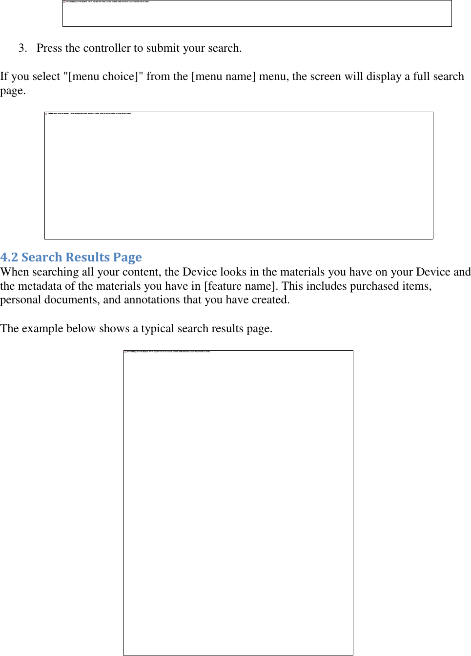    3. Press the controller to submit your search.  If you select &quot;[menu choice]&quot; from the [menu name] menu, the screen will display a full search page.  4.2 Search Results Page When searching all your content, the Device looks in the materials you have on your Device and the metadata of the materials you have in [feature name]. This includes purchased items, personal documents, and annotations that you have created. The example below shows a typical search results page.   