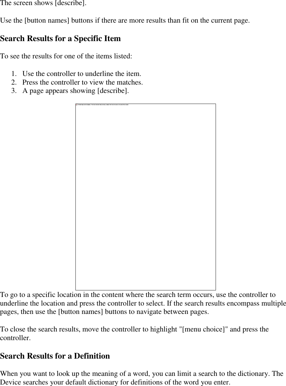   The screen shows [describe]. Use the [button names] buttons if there are more results than fit on the current page. Search Results for a Specific Item To see the results for one of the items listed:  1. Use the controller to underline the item.  2. Press the controller to view the matches.  3. A page appears showing [describe].   To go to a specific location in the content where the search term occurs, use the controller to underline the location and press the controller to select. If the search results encompass multiple pages, then use the [button names] buttons to navigate between pages. To close the search results, move the controller to highlight &quot;[menu choice]&quot; and press the controller. Search Results for a Definition When you want to look up the meaning of a word, you can limit a search to the dictionary. The Device searches your default dictionary for definitions of the word you enter. 