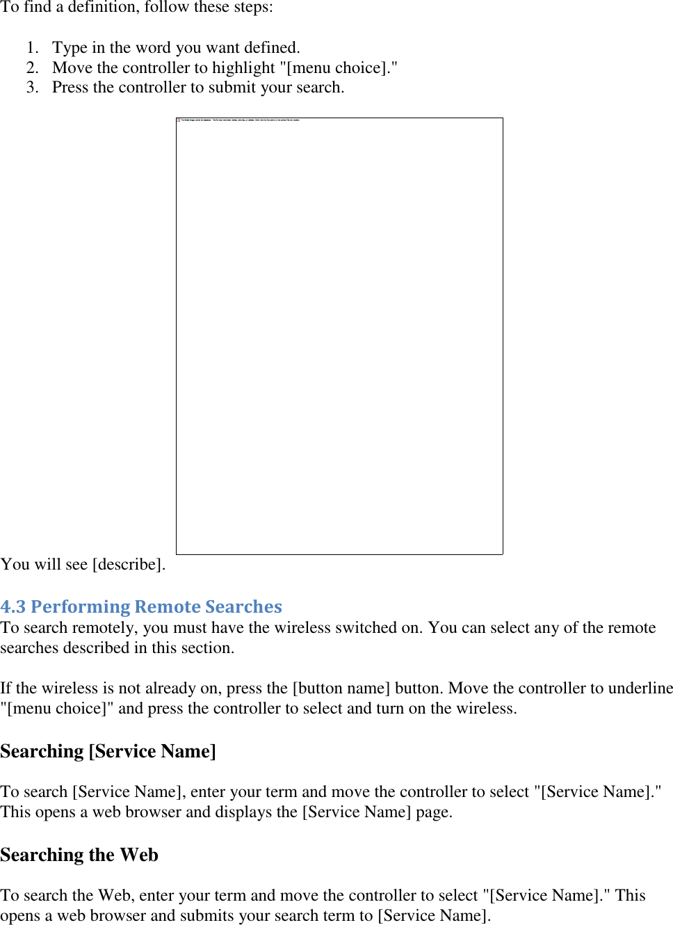   To find a definition, follow these steps: 1. Type in the word you want defined.  2. Move the controller to highlight &quot;[menu choice].&quot;  3. Press the controller to submit your search.   You will see [describe]. 4.3 Performing Remote Searches To search remotely, you must have the wireless switched on. You can select any of the remote searches described in this section. If the wireless is not already on, press the [button name] button. Move the controller to underline &quot;[menu choice]&quot; and press the controller to select and turn on the wireless.  Searching [Service Name] To search [Service Name], enter your term and move the controller to select &quot;[Service Name].&quot; This opens a web browser and displays the [Service Name] page. Searching the Web To search the Web, enter your term and move the controller to select &quot;[Service Name].&quot; This opens a web browser and submits your search term to [Service Name]. 