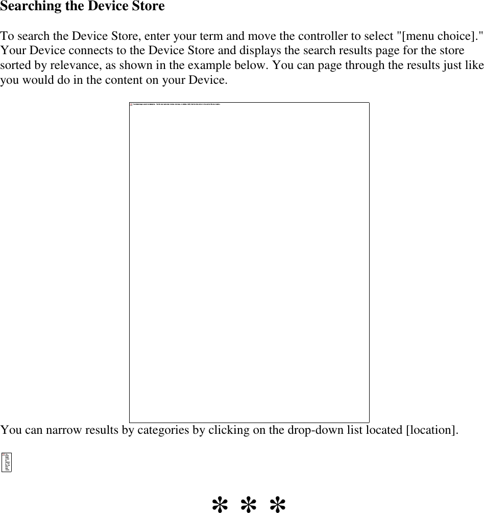   Searching the Device Store To search the Device Store, enter your term and move the controller to select &quot;[menu choice].&quot; Your Device connects to the Device Store and displays the search results page for the store sorted by relevance, as shown in the example below. You can page through the results just like you would do in the content on your Device.  You can narrow results by categories by clicking on the drop-down list located [location].  * * * 