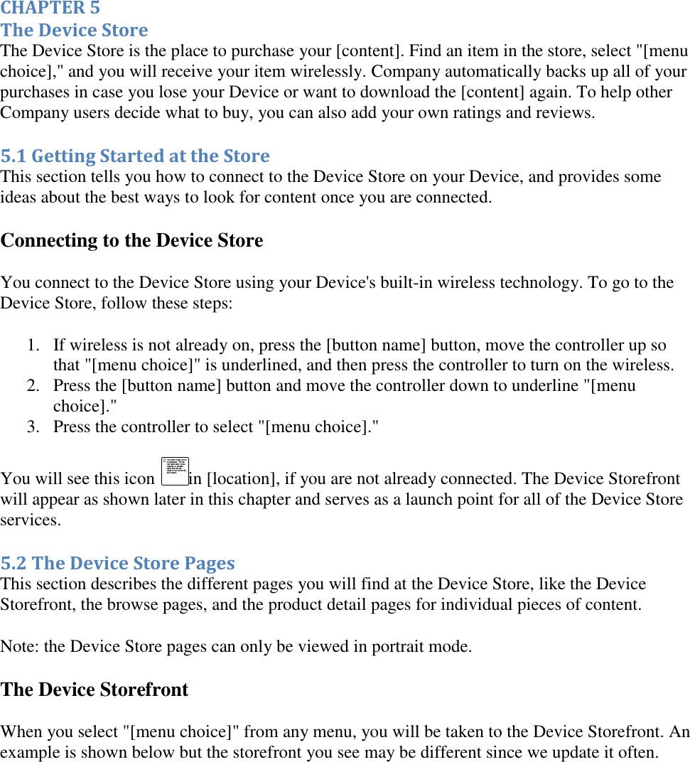   CHAPTER 5 The Device Store The Device Store is the place to purchase your [content]. Find an item in the store, select &quot;[menu choice],&quot; and you will receive your item wirelessly. Company automatically backs up all of your purchases in case you lose your Device or want to download the [content] again. To help other Company users decide what to buy, you can also add your own ratings and reviews. 5.1 Getting Started at the Store This section tells you how to connect to the Device Store on your Device, and provides some ideas about the best ways to look for content once you are connected. Connecting to the Device Store You connect to the Device Store using your Device&apos;s built-in wireless technology. To go to the Device Store, follow these steps: 1. If wireless is not already on, press the [button name] button, move the controller up so that &quot;[menu choice]&quot; is underlined, and then press the controller to turn on the wireless.  2. Press the [button name] button and move the controller down to underline &quot;[menu choice].&quot;  3. Press the controller to select &quot;[menu choice].&quot;  You will see this icon  in [location], if you are not already connected. The Device Storefront will appear as shown later in this chapter and serves as a launch point for all of the Device Store services. 5.2 The Device Store Pages This section describes the different pages you will find at the Device Store, like the Device Storefront, the browse pages, and the product detail pages for individual pieces of content. Note: the Device Store pages can only be viewed in portrait mode. The Device Storefront When you select &quot;[menu choice]&quot; from any menu, you will be taken to the Device Storefront. An example is shown below but the storefront you see may be different since we update it often. 