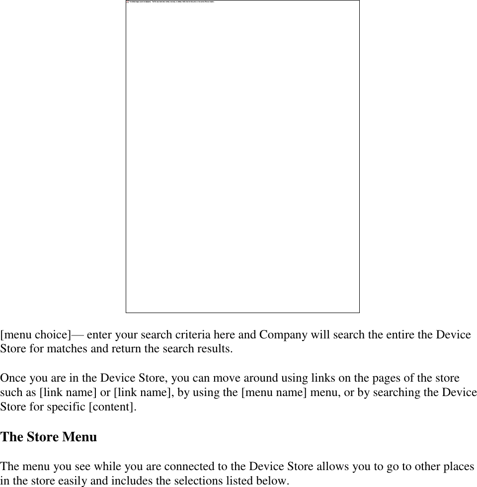     [menu choice]— enter your search criteria here and Company will search the entire the Device Store for matches and return the search results. Once you are in the Device Store, you can move around using links on the pages of the store such as [link name] or [link name], by using the [menu name] menu, or by searching the Device Store for specific [content]. The Store Menu The menu you see while you are connected to the Device Store allows you to go to other places in the store easily and includes the selections listed below. 