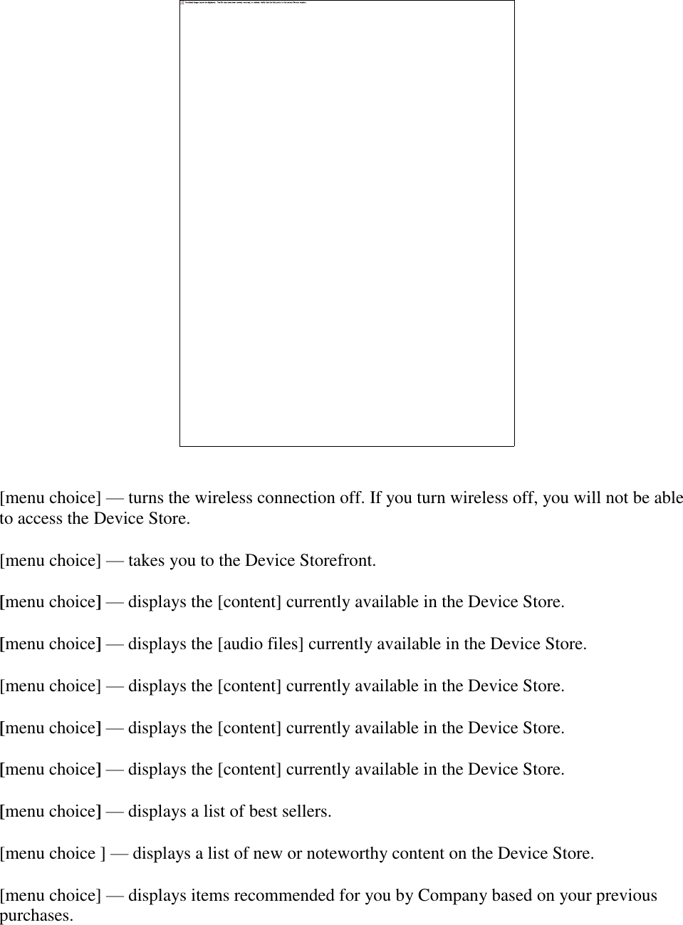      [menu choice] — turns the wireless connection off. If you turn wireless off, you will not be able to access the Device Store. [menu choice] — takes you to the Device Storefront. [menu choice] — displays the [content] currently available in the Device Store. [menu choice] — displays the [audio files] currently available in the Device Store. [menu choice] — displays the [content] currently available in the Device Store.  [menu choice] — displays the [content] currently available in the Device Store. [menu choice] — displays the [content] currently available in the Device Store. [menu choice] — displays a list of best sellers.  [menu choice ] — displays a list of new or noteworthy content on the Device Store. [menu choice] — displays items recommended for you by Company based on your previous purchases. 