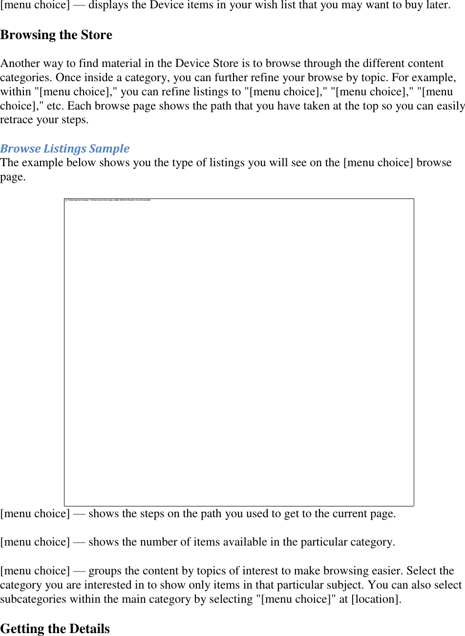   [menu choice] — displays the Device items in your wish list that you may want to buy later. Browsing the Store  Another way to find material in the Device Store is to browse through the different content categories. Once inside a category, you can further refine your browse by topic. For example, within &quot;[menu choice],&quot; you can refine listings to &quot;[menu choice],&quot; &quot;[menu choice],&quot; &quot;[menu choice],&quot; etc. Each browse page shows the path that you have taken at the top so you can easily retrace your steps. Browse Listings Sample The example below shows you the type of listings you will see on the [menu choice] browse page.  [menu choice] — shows the steps on the path you used to get to the current page.  [menu choice] — shows the number of items available in the particular category. [menu choice] — groups the content by topics of interest to make browsing easier. Select the category you are interested in to show only items in that particular subject. You can also select subcategories within the main category by selecting &quot;[menu choice]&quot; at [location]. Getting the Details 