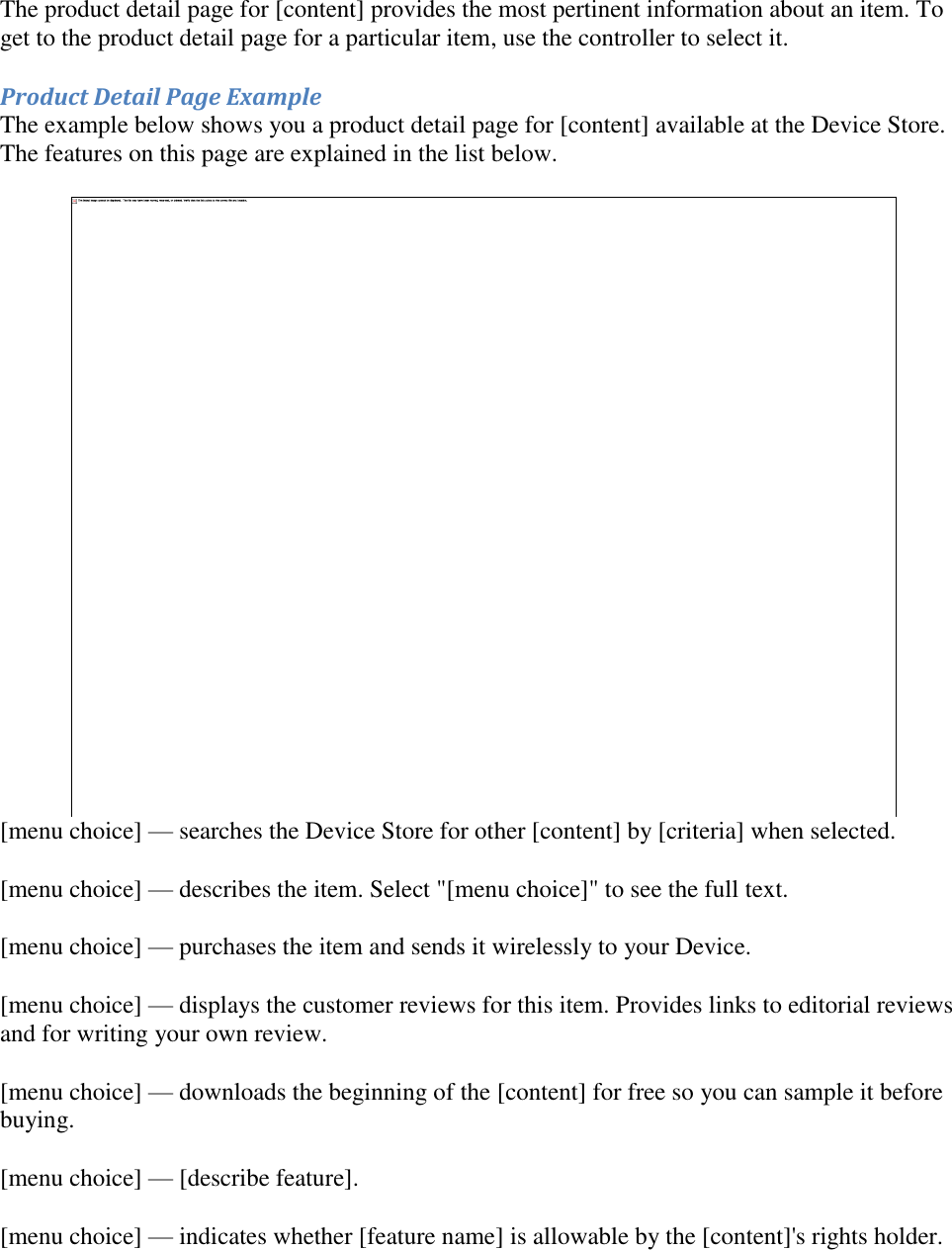   The product detail page for [content] provides the most pertinent information about an item. To get to the product detail page for a particular item, use the controller to select it. Product Detail Page Example The example below shows you a product detail page for [content] available at the Device Store. The features on this page are explained in the list below.  [menu choice] — searches the Device Store for other [content] by [criteria] when selected. [menu choice] — describes the item. Select &quot;[menu choice]&quot; to see the full text. [menu choice] — purchases the item and sends it wirelessly to your Device. [menu choice] — displays the customer reviews for this item. Provides links to editorial reviews and for writing your own review. [menu choice] — downloads the beginning of the [content] for free so you can sample it before buying. [menu choice] — [describe feature]. [menu choice] — indicates whether [feature name] is allowable by the [content]&apos;s rights holder. 