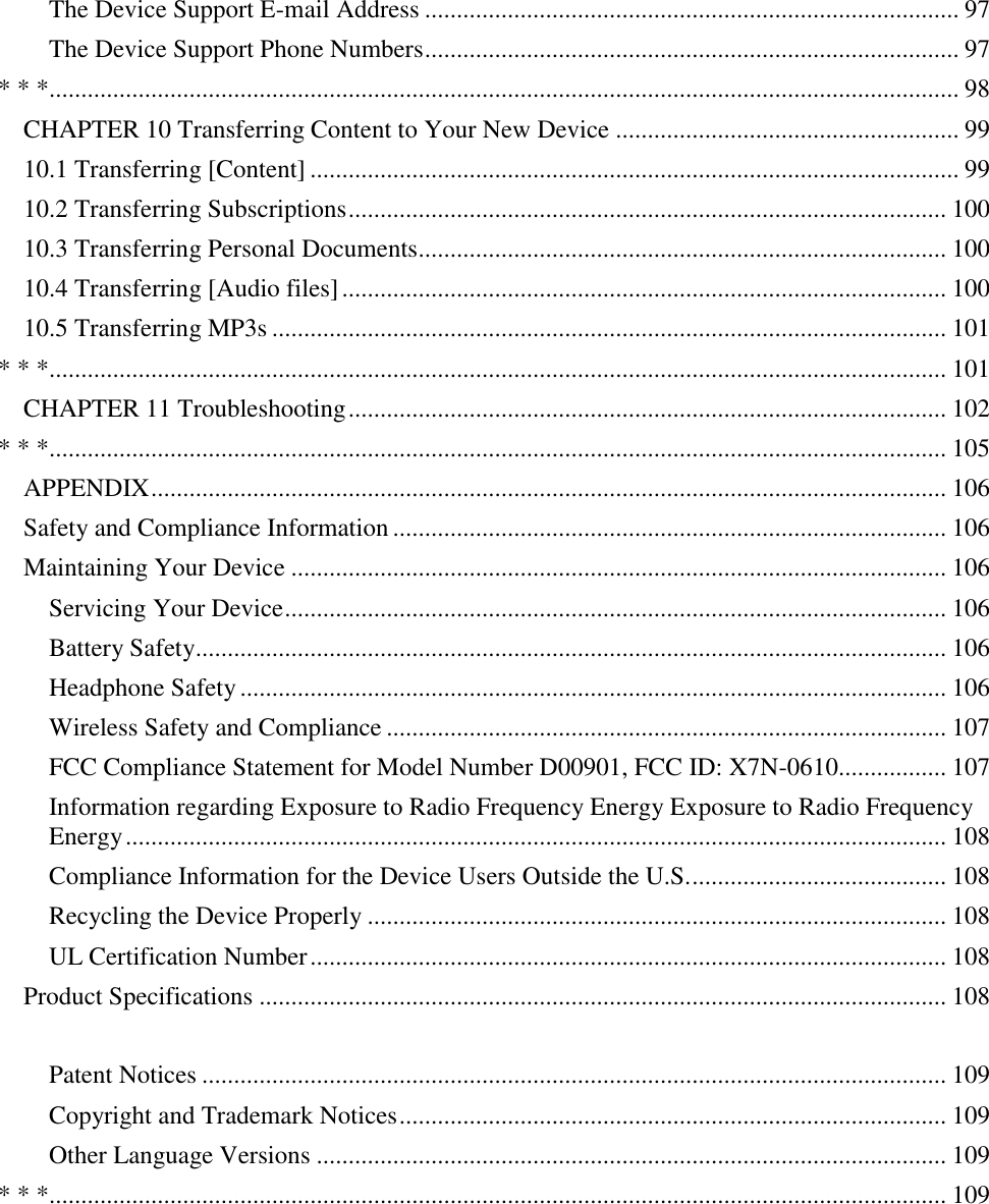   The Device Support E-mail Address .................................................................................... 97 The Device Support Phone Numbers .................................................................................... 97 * * *............................................................................................................................................... 98 CHAPTER 10 Transferring Content to Your New Device ...................................................... 99 10.1 Transferring [Content] ...................................................................................................... 99 10.2 Transferring Subscriptions .............................................................................................. 100 10.3 Transferring Personal Documents................................................................................... 100 10.4 Transferring [Audio files] ............................................................................................... 100 10.5 Transferring MP3s .......................................................................................................... 101 * * *............................................................................................................................................. 101 CHAPTER 11 Troubleshooting .............................................................................................. 102 * * *............................................................................................................................................. 105 APPENDIX ............................................................................................................................. 106 Safety and Compliance Information ....................................................................................... 106 Maintaining Your Device ....................................................................................................... 106 Servicing Your Device ........................................................................................................ 106 Battery Safety...................................................................................................................... 106 Headphone Safety ............................................................................................................... 106 Wireless Safety and Compliance ........................................................................................ 107 FCC Compliance Statement for Model Number D00901, FCC ID: X7N-0610................. 107 Information regarding Exposure to Radio Frequency Energy Exposure to Radio Frequency Energy ................................................................................................................................. 108 Compliance Information for the Device Users Outside the U.S. ........................................ 108 Recycling the Device Properly ........................................................................................... 108 UL Certification Number .................................................................................................... 108 Product Specifications ............................................................................................................ 108  Patent Notices ..................................................................................................................... 109 Copyright and Trademark Notices ...................................................................................... 109 Other Language Versions ................................................................................................... 109 * * *............................................................................................................................................. 109 