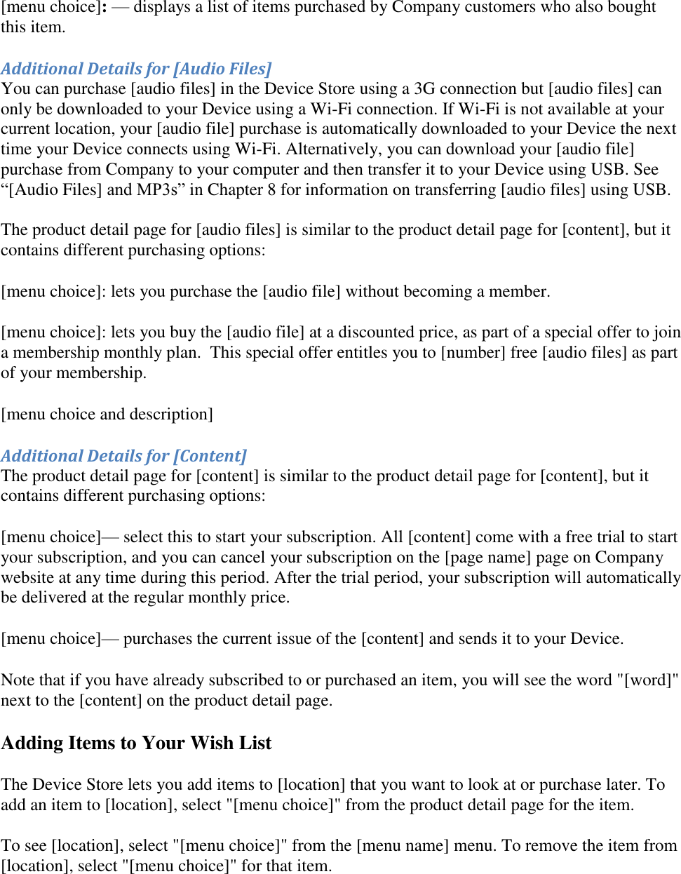   [menu choice]: — displays a list of items purchased by Company customers who also bought this item. Additional Details for [Audio Files] You can purchase [audio files] in the Device Store using a 3G connection but [audio files] can only be downloaded to your Device using a Wi-Fi connection. If Wi-Fi is not available at your current location, your [audio file] purchase is automatically downloaded to your Device the next time your Device connects using Wi-Fi. Alternatively, you can download your [audio file] purchase from Company to your computer and then transfer it to your Device using USB. See “[Audio Files] and MP3s” in Chapter 8 for information on transferring [audio files] using USB.  The product detail page for [audio files] is similar to the product detail page for [content], but it contains different purchasing options: [menu choice]: lets you purchase the [audio file] without becoming a member.  [menu choice]: lets you buy the [audio file] at a discounted price, as part of a special offer to join a membership monthly plan.  This special offer entitles you to [number] free [audio files] as part of your membership. [menu choice and description] Additional Details for [Content] The product detail page for [content] is similar to the product detail page for [content], but it contains different purchasing options: [menu choice]— select this to start your subscription. All [content] come with a free trial to start your subscription, and you can cancel your subscription on the [page name] page on Company website at any time during this period. After the trial period, your subscription will automatically be delivered at the regular monthly price. [menu choice]— purchases the current issue of the [content] and sends it to your Device. Note that if you have already subscribed to or purchased an item, you will see the word &quot;[word]&quot; next to the [content] on the product detail page. Adding Items to Your Wish List The Device Store lets you add items to [location] that you want to look at or purchase later. To add an item to [location], select &quot;[menu choice]&quot; from the product detail page for the item.  To see [location], select &quot;[menu choice]&quot; from the [menu name] menu. To remove the item from [location], select &quot;[menu choice]&quot; for that item. 
