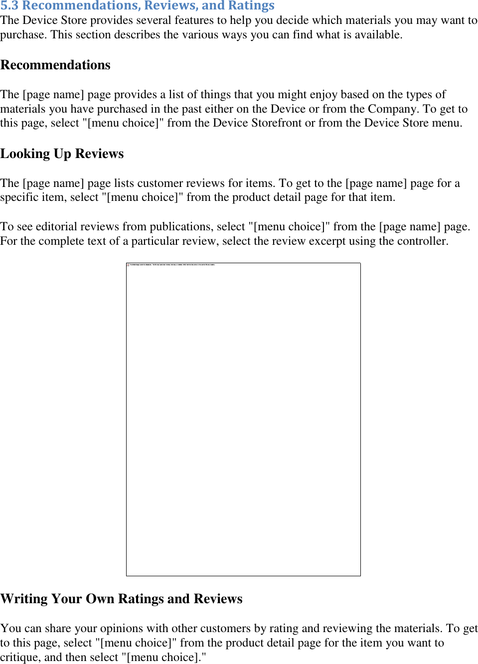   5.3 Recommendations, Reviews, and Ratings The Device Store provides several features to help you decide which materials you may want to purchase. This section describes the various ways you can find what is available. Recommendations The [page name] page provides a list of things that you might enjoy based on the types of materials you have purchased in the past either on the Device or from the Company. To get to this page, select &quot;[menu choice]&quot; from the Device Storefront or from the Device Store menu. Looking Up Reviews The [page name] page lists customer reviews for items. To get to the [page name] page for a specific item, select &quot;[menu choice]&quot; from the product detail page for that item. To see editorial reviews from publications, select &quot;[menu choice]&quot; from the [page name] page. For the complete text of a particular review, select the review excerpt using the controller.  Writing Your Own Ratings and Reviews You can share your opinions with other customers by rating and reviewing the materials. To get to this page, select &quot;[menu choice]&quot; from the product detail page for the item you want to critique, and then select &quot;[menu choice].&quot; 