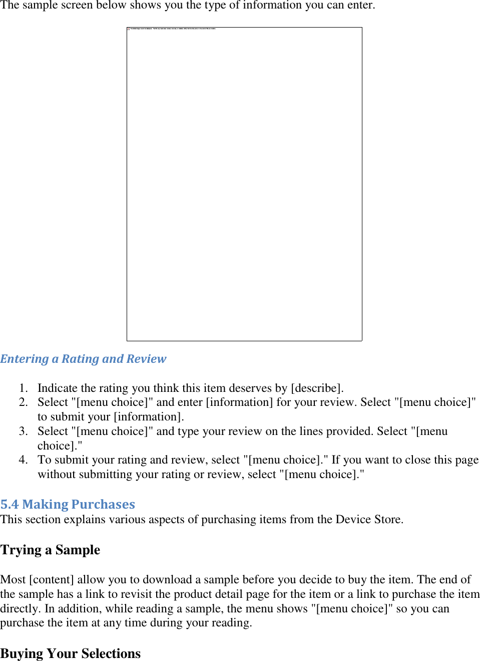   The sample screen below shows you the type of information you can enter.  Entering a Rating and Review 1. Indicate the rating you think this item deserves by [describe].  2. Select &quot;[menu choice]&quot; and enter [information] for your review. Select &quot;[menu choice]&quot; to submit your [information].  3. Select &quot;[menu choice]&quot; and type your review on the lines provided. Select &quot;[menu choice].&quot;  4. To submit your rating and review, select &quot;[menu choice].&quot; If you want to close this page without submitting your rating or review, select &quot;[menu choice].&quot;  5.4 Making Purchases This section explains various aspects of purchasing items from the Device Store. Trying a Sample  Most [content] allow you to download a sample before you decide to buy the item. The end of the sample has a link to revisit the product detail page for the item or a link to purchase the item directly. In addition, while reading a sample, the menu shows &quot;[menu choice]&quot; so you can purchase the item at any time during your reading. Buying Your Selections 