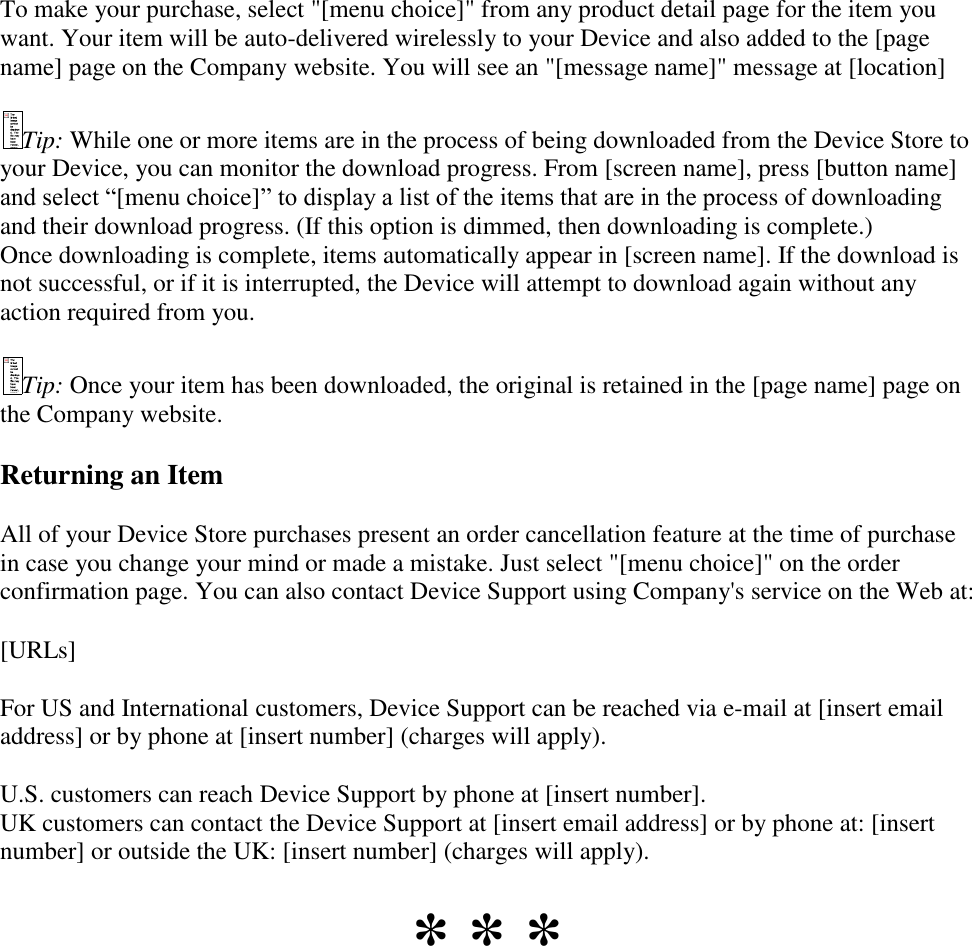   To make your purchase, select &quot;[menu choice]&quot; from any product detail page for the item you want. Your item will be auto-delivered wirelessly to your Device and also added to the [page name] page on the Company website. You will see an &quot;[message name]&quot; message at [location] Tip: While one or more items are in the process of being downloaded from the Device Store to your Device, you can monitor the download progress. From [screen name], press [button name] and select “[menu choice]” to display a list of the items that are in the process of downloading and their download progress. (If this option is dimmed, then downloading is complete.) Once downloading is complete, items automatically appear in [screen name]. If the download is not successful, or if it is interrupted, the Device will attempt to download again without any action required from you. Tip: Once your item has been downloaded, the original is retained in the [page name] page on the Company website.  Returning an Item All of your Device Store purchases present an order cancellation feature at the time of purchase in case you change your mind or made a mistake. Just select &quot;[menu choice]&quot; on the order confirmation page. You can also contact Device Support using Company&apos;s service on the Web at: [URLs]  For US and International customers, Device Support can be reached via e-mail at [insert email address] or by phone at [insert number] (charges will apply).   U.S. customers can reach Device Support by phone at [insert number].  UK customers can contact the Device Support at [insert email address] or by phone at: [insert number] or outside the UK: [insert number] (charges will apply). * * * 