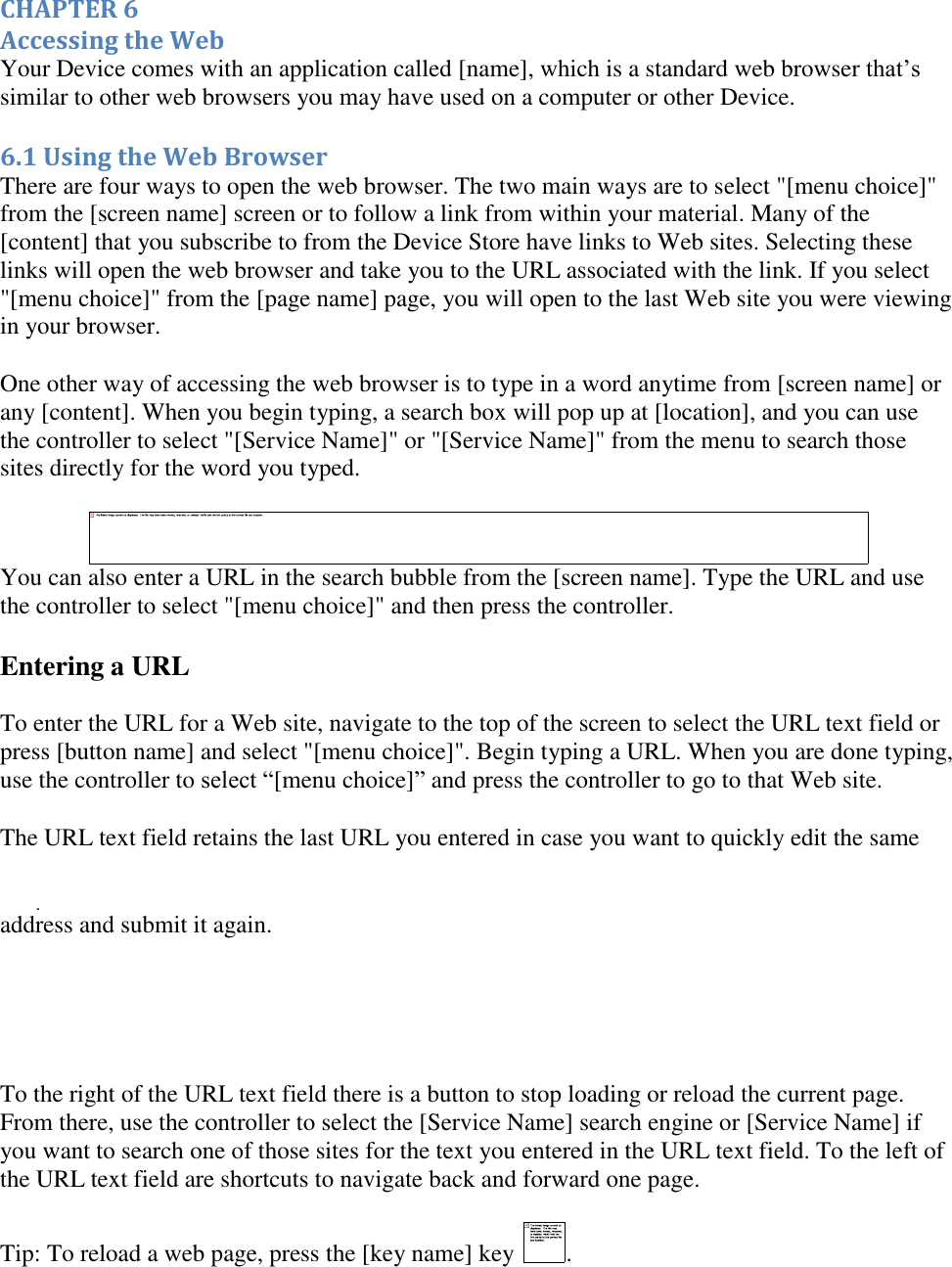   CHAPTER 6 Accessing the Web Your Device comes with an application called [name], which is a standard web browser that’s similar to other web browsers you may have used on a computer or other Device. 6.1 Using the Web Browser There are four ways to open the web browser. The two main ways are to select &quot;[menu choice]&quot; from the [screen name] screen or to follow a link from within your material. Many of the [content] that you subscribe to from the Device Store have links to Web sites. Selecting these links will open the web browser and take you to the URL associated with the link. If you select &quot;[menu choice]&quot; from the [page name] page, you will open to the last Web site you were viewing in your browser. One other way of accessing the web browser is to type in a word anytime from [screen name] or any [content]. When you begin typing, a search box will pop up at [location], and you can use the controller to select &quot;[Service Name]&quot; or &quot;[Service Name]&quot; from the menu to search those sites directly for the word you typed.  You can also enter a URL in the search bubble from the [screen name]. Type the URL and use the controller to select &quot;[menu choice]&quot; and then press the controller. Entering a URL To enter the URL for a Web site, navigate to the top of the screen to select the URL text field or press [button name] and select &quot;[menu choice]&quot;. Begin typing a URL. When you are done typing, use the controller to select “[menu choice]” and press the controller to go to that Web site. The URL text field retains the last URL you entered in case you want to quickly edit the same address and submit it again.      To the right of the URL text field there is a button to stop loading or reload the current page. From there, use the controller to select the [Service Name] search engine or [Service Name] if you want to search one of those sites for the text you entered in the URL text field. To the left of the URL text field are shortcuts to navigate back and forward one page. Tip: To reload a web page, press the [key name] key  . 