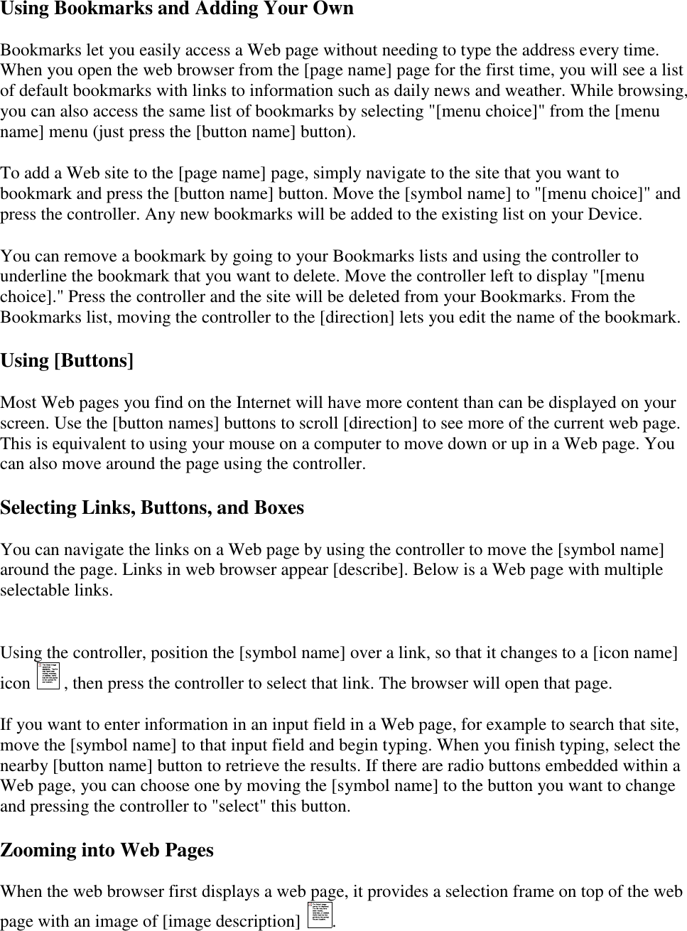   Using Bookmarks and Adding Your Own Bookmarks let you easily access a Web page without needing to type the address every time. When you open the web browser from the [page name] page for the first time, you will see a list of default bookmarks with links to information such as daily news and weather. While browsing, you can also access the same list of bookmarks by selecting &quot;[menu choice]&quot; from the [menu name] menu (just press the [button name] button). To add a Web site to the [page name] page, simply navigate to the site that you want to bookmark and press the [button name] button. Move the [symbol name] to &quot;[menu choice]&quot; and press the controller. Any new bookmarks will be added to the existing list on your Device. You can remove a bookmark by going to your Bookmarks lists and using the controller to underline the bookmark that you want to delete. Move the controller left to display &quot;[menu choice].&quot; Press the controller and the site will be deleted from your Bookmarks. From the Bookmarks list, moving the controller to the [direction] lets you edit the name of the bookmark. Using [Buttons] Most Web pages you find on the Internet will have more content than can be displayed on your screen. Use the [button names] buttons to scroll [direction] to see more of the current web page. This is equivalent to using your mouse on a computer to move down or up in a Web page. You can also move around the page using the controller. Selecting Links, Buttons, and Boxes You can navigate the links on a Web page by using the controller to move the [symbol name] around the page. Links in web browser appear [describe]. Below is a Web page with multiple selectable links.   Using the controller, position the [symbol name] over a link, so that it changes to a [icon name] icon   , then press the controller to select that link. The browser will open that page. If you want to enter information in an input field in a Web page, for example to search that site, move the [symbol name] to that input field and begin typing. When you finish typing, select the nearby [button name] button to retrieve the results. If there are radio buttons embedded within a Web page, you can choose one by moving the [symbol name] to the button you want to change and pressing the controller to &quot;select&quot; this button. Zooming into Web Pages When the web browser first displays a web page, it provides a selection frame on top of the web page with an image of [image description]  . 