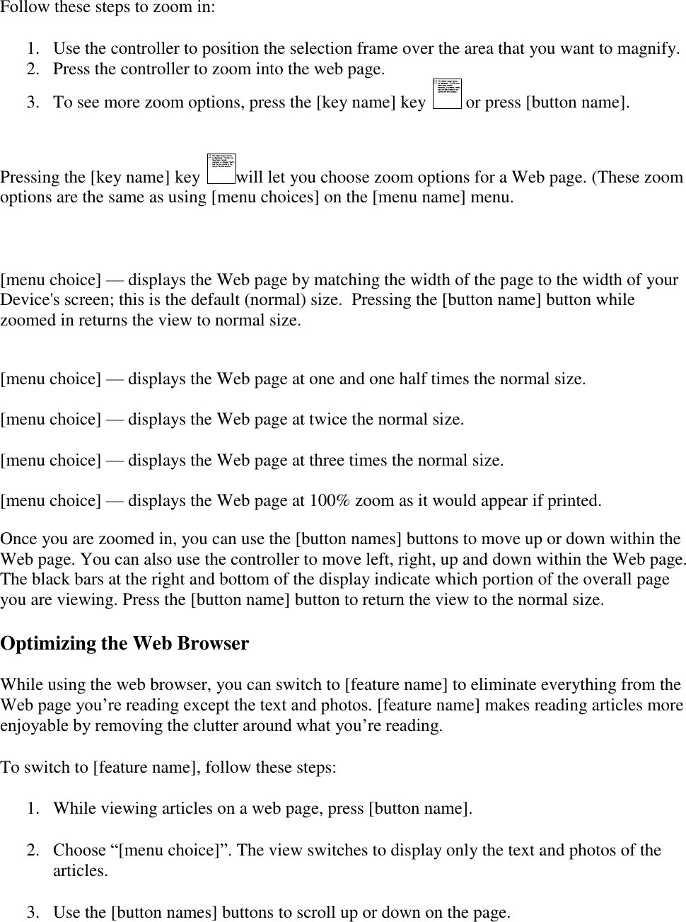   Follow these steps to zoom in: 1. Use the controller to position the selection frame over the area that you want to magnify.  2. Press the controller to zoom into the web page.  3. To see more zoom options, press the [key name] key   or press [button name].  Pressing the [key name] key  will let you choose zoom options for a Web page. (These zoom options are the same as using [menu choices] on the [menu name] menu.   [menu choice] — displays the Web page by matching the width of the page to the width of your Device&apos;s screen; this is the default (normal) size.  Pressing the [button name] button while zoomed in returns the view to normal size.  [menu choice] — displays the Web page at one and one half times the normal size.  [menu choice] — displays the Web page at twice the normal size.   [menu choice] — displays the Web page at three times the normal size.   [menu choice] — displays the Web page at 100% zoom as it would appear if printed.  Once you are zoomed in, you can use the [button names] buttons to move up or down within the Web page. You can also use the controller to move left, right, up and down within the Web page. The black bars at the right and bottom of the display indicate which portion of the overall page you are viewing. Press the [button name] button to return the view to the normal size. Optimizing the Web Browser  While using the web browser, you can switch to [feature name] to eliminate everything from the Web page you’re reading except the text and photos. [feature name] makes reading articles more enjoyable by removing the clutter around what you’re reading.  To switch to [feature name], follow these steps: 1. While viewing articles on a web page, press [button name]. 2. Choose “[menu choice]”. The view switches to display only the text and photos of the articles. 3. Use the [button names] buttons to scroll up or down on the page. 