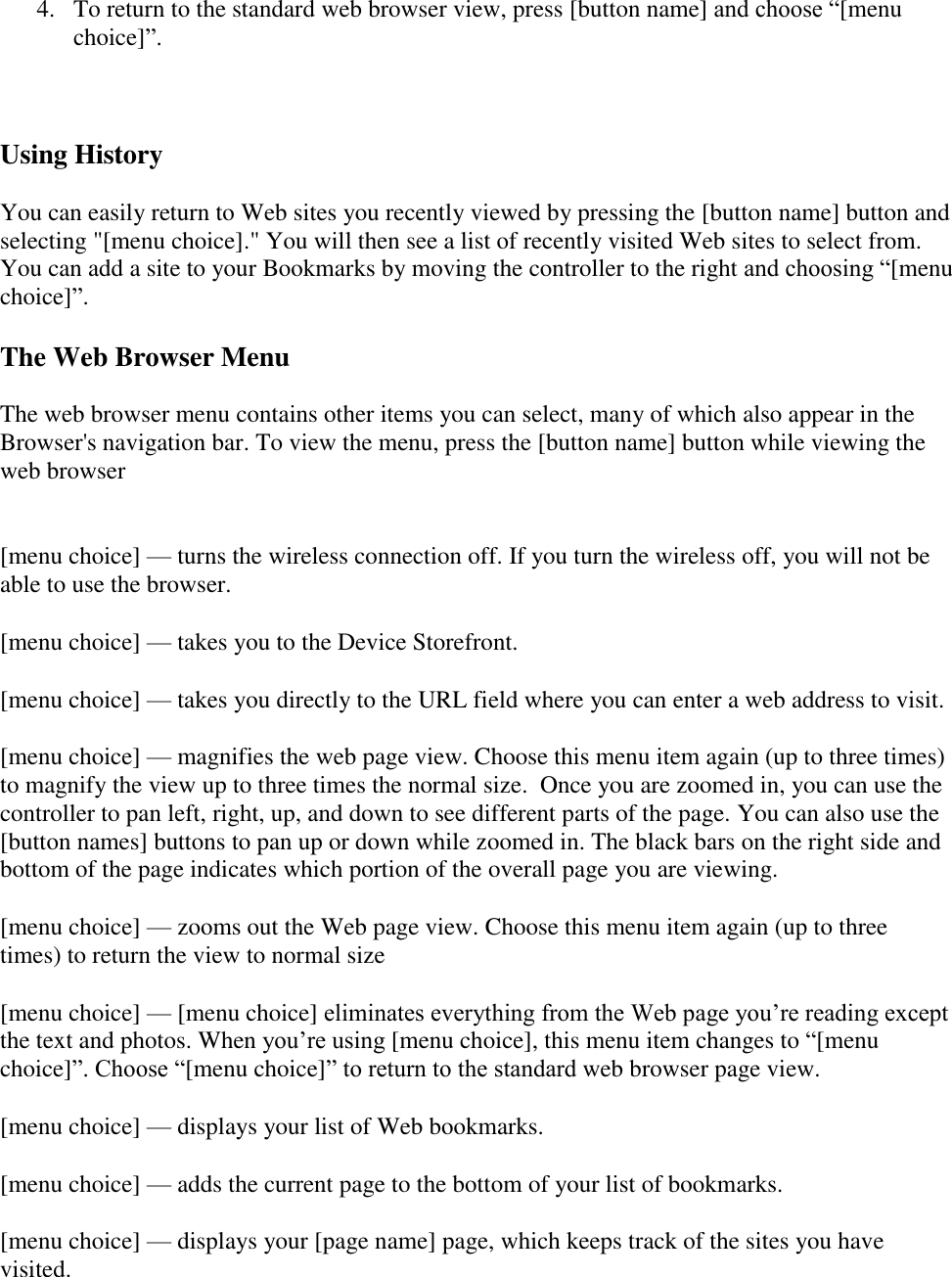   4. To return to the standard web browser view, press [button name] and choose “[menu choice]”.  Using History You can easily return to Web sites you recently viewed by pressing the [button name] button and selecting &quot;[menu choice].&quot; You will then see a list of recently visited Web sites to select from. You can add a site to your Bookmarks by moving the controller to the right and choosing “[menu choice]”. The Web Browser Menu The web browser menu contains other items you can select, many of which also appear in the Browser&apos;s navigation bar. To view the menu, press the [button name] button while viewing the web browser  [menu choice] — turns the wireless connection off. If you turn the wireless off, you will not be able to use the browser. [menu choice] — takes you to the Device Storefront. [menu choice] — takes you directly to the URL field where you can enter a web address to visit. [menu choice] — magnifies the web page view. Choose this menu item again (up to three times) to magnify the view up to three times the normal size.  Once you are zoomed in, you can use the controller to pan left, right, up, and down to see different parts of the page. You can also use the [button names] buttons to pan up or down while zoomed in. The black bars on the right side and bottom of the page indicates which portion of the overall page you are viewing. [menu choice] — zooms out the Web page view. Choose this menu item again (up to three times) to return the view to normal size [menu choice] — [menu choice] eliminates everything from the Web page you’re reading except the text and photos. When you’re using [menu choice], this menu item changes to “[menu choice]”. Choose “[menu choice]” to return to the standard web browser page view. [menu choice] — displays your list of Web bookmarks. [menu choice] — adds the current page to the bottom of your list of bookmarks. [menu choice] — displays your [page name] page, which keeps track of the sites you have visited. 