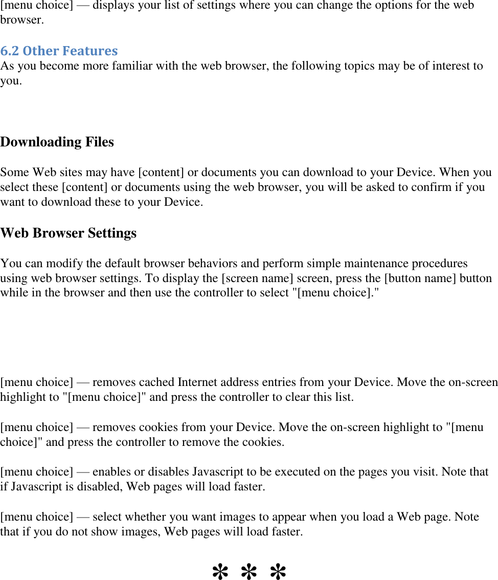   [menu choice] — displays your list of settings where you can change the options for the web browser. 6.2 Other Features As you become more familiar with the web browser, the following topics may be of interest to you.  Downloading Files Some Web sites may have [content] or documents you can download to your Device. When you select these [content] or documents using the web browser, you will be asked to confirm if you want to download these to your Device. Web Browser Settings You can modify the default browser behaviors and perform simple maintenance procedures using web browser settings. To display the [screen name] screen, press the [button name] button while in the browser and then use the controller to select &quot;[menu choice].&quot;    [menu choice] — removes cached Internet address entries from your Device. Move the on-screen highlight to &quot;[menu choice]&quot; and press the controller to clear this list. [menu choice] — removes cookies from your Device. Move the on-screen highlight to &quot;[menu choice]&quot; and press the controller to remove the cookies. [menu choice] — enables or disables Javascript to be executed on the pages you visit. Note that if Javascript is disabled, Web pages will load faster.  [menu choice] — select whether you want images to appear when you load a Web page. Note that if you do not show images, Web pages will load faster. * * * 